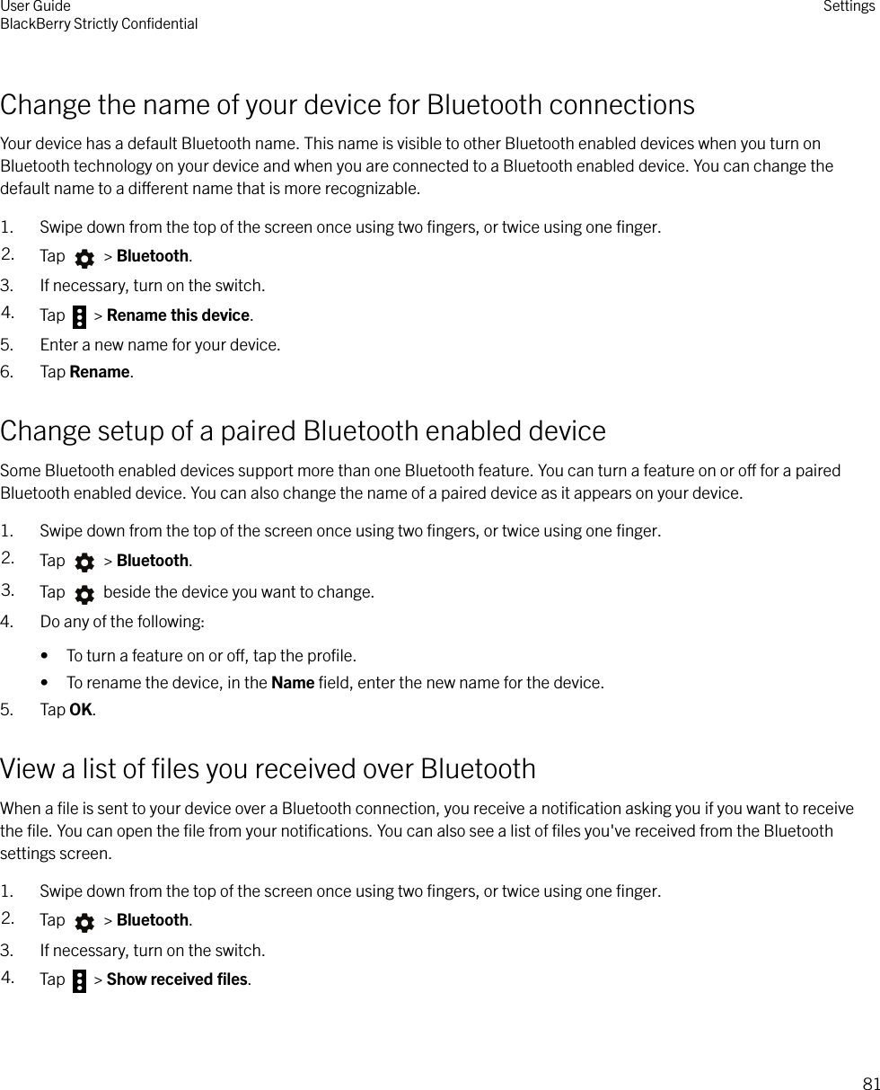 Change the name of your device for Bluetooth connectionsYour device has a default Bluetooth name. This name is visible to other Bluetooth enabled devices when you turn onBluetooth technology on your device and when you are connected to a Bluetooth enabled device. You can change thedefault name to a dierent name that is more recognizable.1. Swipe down from the top of the screen once using two ﬁngers, or twice using one ﬁnger.2. Tap   &gt; Bluetooth.3. If necessary, turn on the switch.4. Tap   &gt; Rename this device.5. Enter a new name for your device.6. Tap Rename.Change setup of a paired Bluetooth enabled deviceSome Bluetooth enabled devices support more than one Bluetooth feature. You can turn a feature on or o for a pairedBluetooth enabled device. You can also change the name of a paired device as it appears on your device.1. Swipe down from the top of the screen once using two ﬁngers, or twice using one ﬁnger.2. Tap   &gt; Bluetooth.3. Tap   beside the device you want to change.4. Do any of the following:• To turn a feature on or o, tap the proﬁle.• To rename the device, in the Name ﬁeld, enter the new name for the device.5. Tap OK.View a list of ﬁles you received over BluetoothWhen a ﬁle is sent to your device over a Bluetooth connection, you receive a notiﬁcation asking you if you want to receivethe ﬁle. You can open the ﬁle from your notiﬁcations. You can also see a list of ﬁles you&apos;ve received from the Bluetoothsettings screen.1. Swipe down from the top of the screen once using two ﬁngers, or twice using one ﬁnger.2. Tap   &gt; Bluetooth.3. If necessary, turn on the switch.4. Tap   &gt; Show received ﬁles.User GuideBlackBerry Strictly ConﬁdentialSettings81