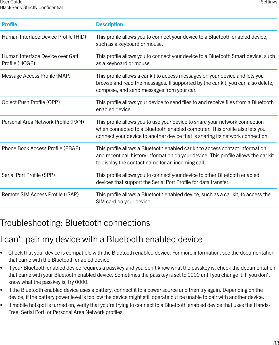 Proﬁle DescriptionHuman Interface Device Proﬁle (HID) This proﬁle allows you to connect your device to a Bluetooth enabled device,such as a keyboard or mouse.Human Interface Device over GattProﬁle (HOGP)This proﬁle allows you to connect your device to a Bluetooth Smart device, suchas a keyboard or mouse.Message Access Proﬁle (MAP) This proﬁle allows a car kit to access messages on your device and lets youbrowse and read the messages. If supported by the car kit, you can also delete,compose, and send messages from your car.Object Push Proﬁle (OPP) This proﬁle allows your device to send ﬁles to and receive ﬁles from a Bluetoothenabled device.Personal Area Network Proﬁle (PAN) This proﬁle allows you to use your device to share your network connectionwhen connected to a Bluetooth enabled computer. This proﬁle also lets youconnect your device to another device that is sharing its network connection.Phone Book Access Proﬁle (PBAP) This proﬁle allows a Bluetooth enabled car kit to access contact informationand recent call history information on your device. This proﬁle allows the car kitto display the contact name for an incoming call.Serial Port Proﬁle (SPP) This proﬁle allows you to connect your device to other Bluetooth enableddevices that support the Serial Port Proﬁle for data transfer.Remote SIM Access Proﬁle (rSAP) This proﬁle allows a Bluetooth enabled device, such as a car kit, to access theSIM card on your device.Troubleshooting: Bluetooth connectionsI can&apos;t pair my device with a Bluetooth enabled device• Check that your device is compatible with the Bluetooth enabled device. For more information, see the documentationthat came with the Bluetooth enabled device.• If your Bluetooth enabled device requires a passkey and you don&apos;t know what the passkey is, check the documentationthat came with your Bluetooth enabled device. Sometimes the passkey is set to 0000 until you change it. If you don&apos;tknow what the passkey is, try 0000.• If the Bluetooth enabled device uses a battery, connect it to a power source and then try again. Depending on thedevice, if the battery power level is too low the device might still operate but be unable to pair with another device.• If mobile hotspot is turned on, verify that you&apos;re trying to connect to a Bluetooth enabled device that uses the Hands-Free, Serial Port, or Personal Area Network proﬁles.User GuideBlackBerry Strictly ConﬁdentialSettings83