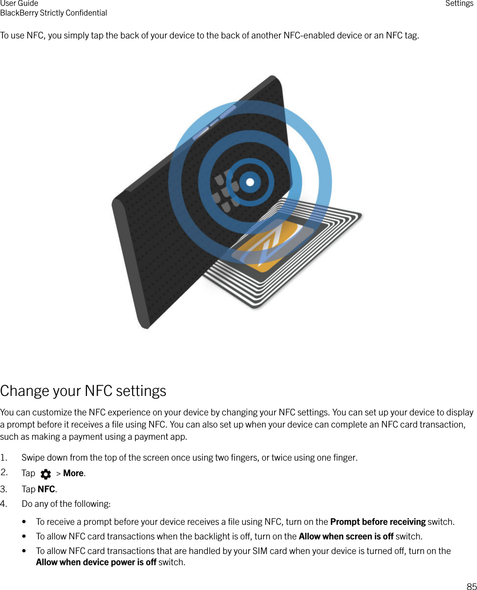 To use NFC, you simply tap the back of your device to the back of another NFC-enabled device or an NFC tag.  Change your NFC settingsYou can customize the NFC experience on your device by changing your NFC settings. You can set up your device to displaya prompt before it receives a ﬁle using NFC. You can also set up when your device can complete an NFC card transaction,such as making a payment using a payment app.1. Swipe down from the top of the screen once using two ﬁngers, or twice using one ﬁnger.2. Tap   &gt; More.3. Tap NFC.4. Do any of the following:• To receive a prompt before your device receives a ﬁle using NFC, turn on the Prompt before receiving switch.• To allow NFC card transactions when the backlight is o, turn on the Allow when screen is o switch.• To allow NFC card transactions that are handled by your SIM card when your device is turned o, turn on theAllow when device power is o switch.User GuideBlackBerry Strictly ConﬁdentialSettings85