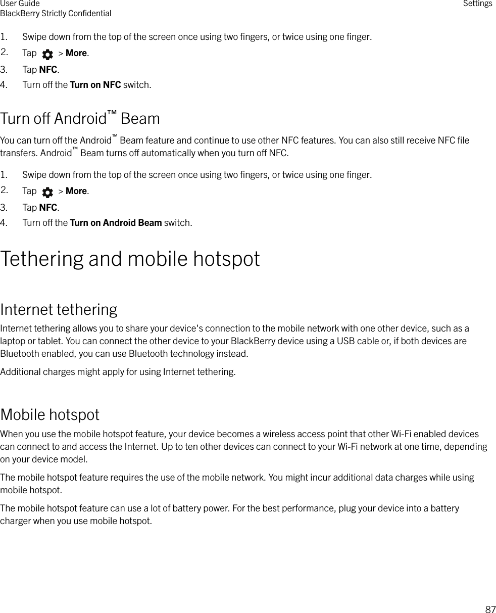 1. Swipe down from the top of the screen once using two ﬁngers, or twice using one ﬁnger.2. Tap   &gt; More.3. Tap NFC.4. Turn o the Turn on NFC switch.Turn o Android™ BeamYou can turn o the Android™ Beam feature and continue to use other NFC features. You can also still receive NFC ﬁletransfers. Android™ Beam turns o automatically when you turn o NFC.1. Swipe down from the top of the screen once using two ﬁngers, or twice using one ﬁnger.2. Tap   &gt; More.3. Tap NFC.4. Turn o the Turn on Android Beam switch.Tethering and mobile hotspotInternet tetheringInternet tethering allows you to share your device&apos;s connection to the mobile network with one other device, such as alaptop or tablet. You can connect the other device to your BlackBerry device using a USB cable or, if both devices areBluetooth enabled, you can use Bluetooth technology instead.Additional charges might apply for using Internet tethering.Mobile hotspotWhen you use the mobile hotspot feature, your device becomes a wireless access point that other Wi-Fi enabled devicescan connect to and access the Internet. Up to ten other devices can connect to your Wi-Fi network at one time, dependingon your device model.The mobile hotspot feature requires the use of the mobile network. You might incur additional data charges while usingmobile hotspot.The mobile hotspot feature can use a lot of battery power. For the best performance, plug your device into a batterycharger when you use mobile hotspot.User GuideBlackBerry Strictly ConﬁdentialSettings87