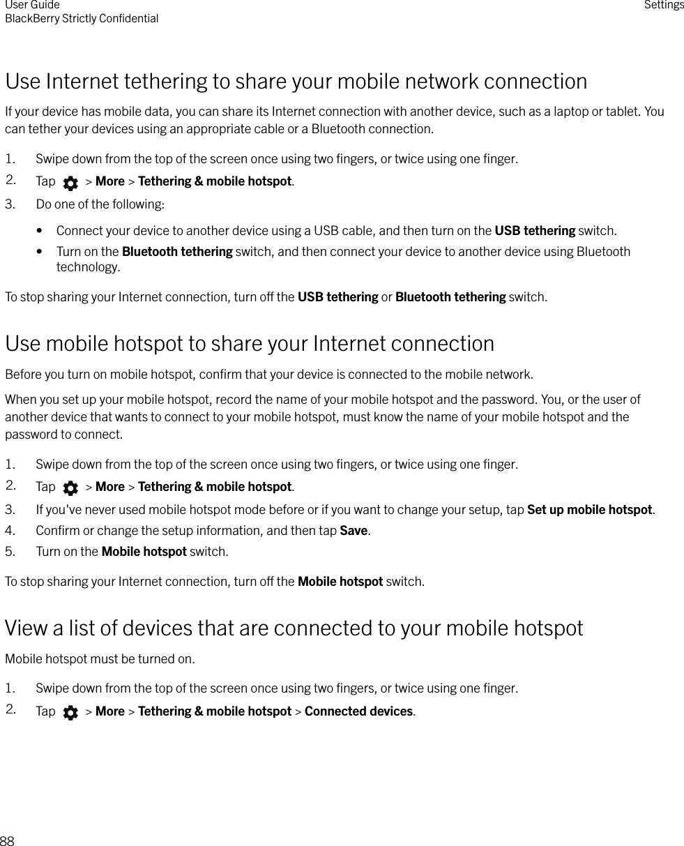 Use Internet tethering to share your mobile network connectionIf your device has mobile data, you can share its Internet connection with another device, such as a laptop or tablet. Youcan tether your devices using an appropriate cable or a Bluetooth connection.1. Swipe down from the top of the screen once using two ﬁngers, or twice using one ﬁnger.2. Tap   &gt; More &gt; Tethering &amp; mobile hotspot.3. Do one of the following:• Connect your device to another device using a USB cable, and then turn on the USB tethering switch.• Turn on the Bluetooth tethering switch, and then connect your device to another device using Bluetoothtechnology.To stop sharing your Internet connection, turn o the USB tethering or Bluetooth tethering switch.Use mobile hotspot to share your Internet connectionBefore you turn on mobile hotspot, conﬁrm that your device is connected to the mobile network.When you set up your mobile hotspot, record the name of your mobile hotspot and the password. You, or the user ofanother device that wants to connect to your mobile hotspot, must know the name of your mobile hotspot and thepassword to connect.1. Swipe down from the top of the screen once using two ﬁngers, or twice using one ﬁnger.2. Tap   &gt; More &gt; Tethering &amp; mobile hotspot.3. If you&apos;ve never used mobile hotspot mode before or if you want to change your setup, tap Set up mobile hotspot.4. Conﬁrm or change the setup information, and then tap Save.5. Turn on the Mobile hotspot switch.To stop sharing your Internet connection, turn o the Mobile hotspot switch.View a list of devices that are connected to your mobile hotspotMobile hotspot must be turned on.1. Swipe down from the top of the screen once using two ﬁngers, or twice using one ﬁnger.2. Tap   &gt; More &gt; Tethering &amp; mobile hotspot &gt; Connected devices.User GuideBlackBerry Strictly ConﬁdentialSettings88