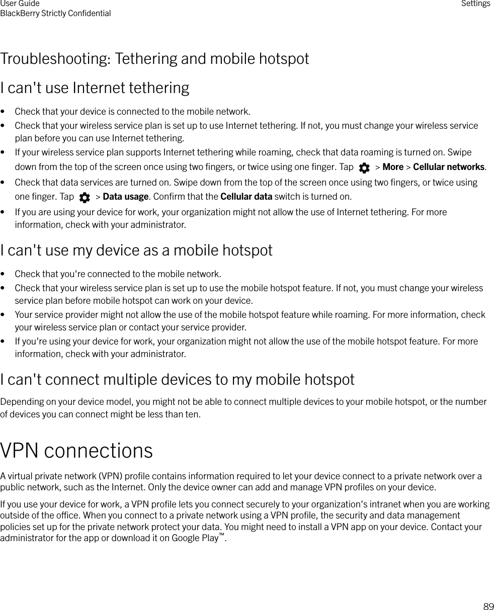 Troubleshooting: Tethering and mobile hotspotI can&apos;t use Internet tethering• Check that your device is connected to the mobile network.• Check that your wireless service plan is set up to use Internet tethering. If not, you must change your wireless serviceplan before you can use Internet tethering.• If your wireless service plan supports Internet tethering while roaming, check that data roaming is turned on. Swipedown from the top of the screen once using two ﬁngers, or twice using one ﬁnger. Tap   &gt; More &gt; Cellular networks.• Check that data services are turned on. Swipe down from the top of the screen once using two ﬁngers, or twice usingone ﬁnger. Tap   &gt; Data usage. Conﬁrm that the Cellular data switch is turned on.• If you are using your device for work, your organization might not allow the use of Internet tethering. For moreinformation, check with your administrator.I can&apos;t use my device as a mobile hotspot• Check that you&apos;re connected to the mobile network.• Check that your wireless service plan is set up to use the mobile hotspot feature. If not, you must change your wirelessservice plan before mobile hotspot can work on your device.• Your service provider might not allow the use of the mobile hotspot feature while roaming. For more information, checkyour wireless service plan or contact your service provider.• If you&apos;re using your device for work, your organization might not allow the use of the mobile hotspot feature. For moreinformation, check with your administrator.I can&apos;t connect multiple devices to my mobile hotspotDepending on your device model, you might not be able to connect multiple devices to your mobile hotspot, or the numberof devices you can connect might be less than ten.VPN connectionsA virtual private network (VPN) proﬁle contains information required to let your device connect to a private network over apublic network, such as the Internet. Only the device owner can add and manage VPN proﬁles on your device.If you use your device for work, a VPN proﬁle lets you connect securely to your organization&apos;s intranet when you are workingoutside of the oce. When you connect to a private network using a VPN proﬁle, the security and data managementpolicies set up for the private network protect your data. You might need to install a VPN app on your device. Contact youradministrator for the app or download it on Google Play™.User GuideBlackBerry Strictly ConﬁdentialSettings89