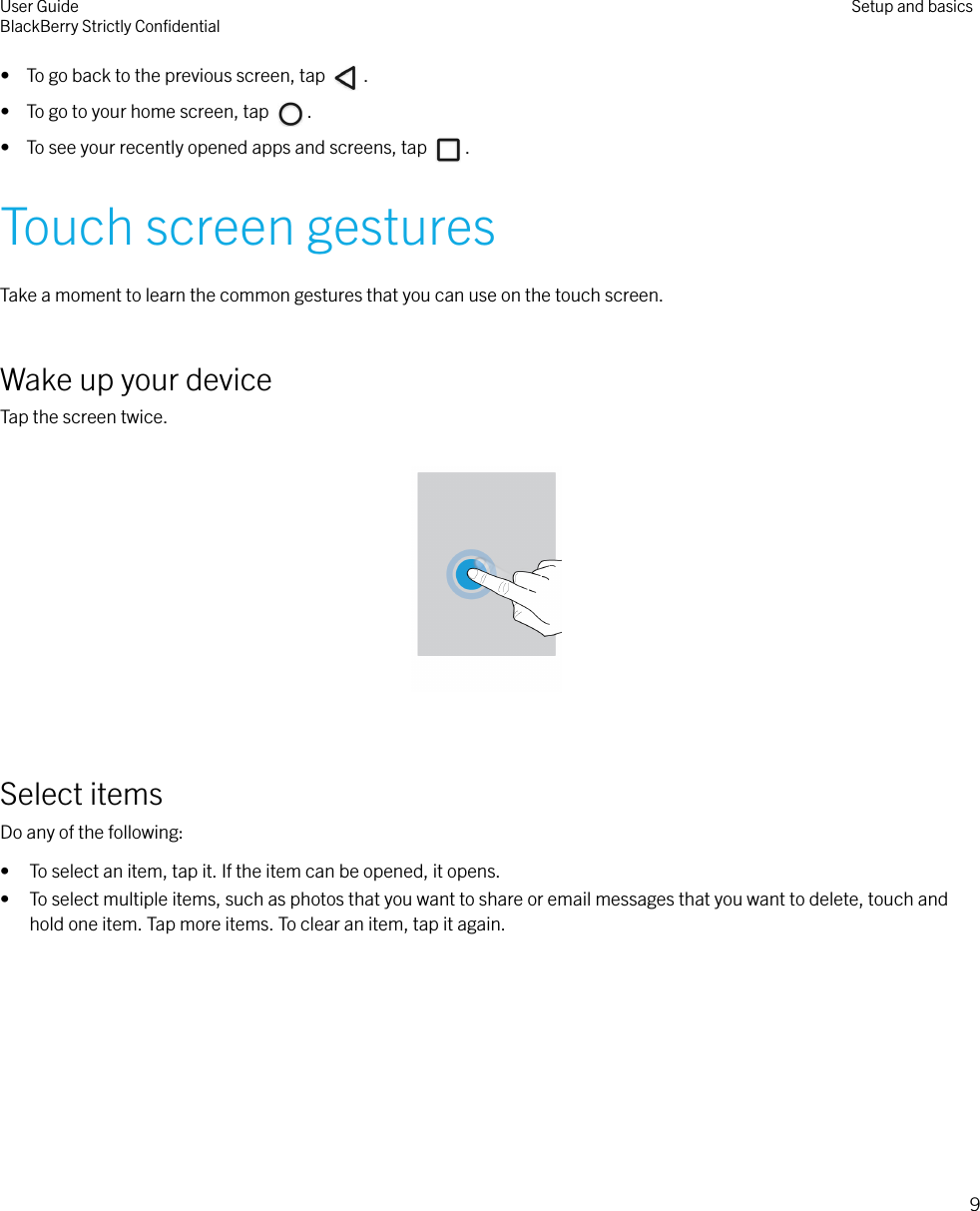 •  To go back to the previous screen, tap  .•  To go to your home screen, tap  .•  To see your recently opened apps and screens, tap  .Touch screen gesturesTake a moment to learn the common gestures that you can use on the touch screen.Wake up your deviceTap the screen twice.  Select itemsDo any of the following:• To select an item, tap it. If the item can be opened, it opens.• To select multiple items, such as photos that you want to share or email messages that you want to delete, touch andhold one item. Tap more items. To clear an item, tap it again. User GuideBlackBerry Strictly ConﬁdentialSetup and basics9