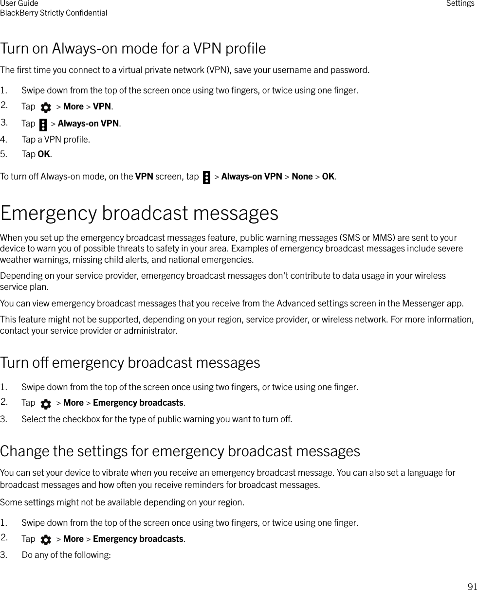 Turn on Always-on mode for a VPN proﬁleThe ﬁrst time you connect to a virtual private network (VPN), save your username and password.1. Swipe down from the top of the screen once using two ﬁngers, or twice using one ﬁnger.2. Tap   &gt; More &gt; VPN.3. Tap   &gt; Always-on VPN.4. Tap a VPN proﬁle.5. Tap OK.To turn o Always-on mode, on the VPN screen, tap   &gt; Always-on VPN &gt; None &gt; OK.Emergency broadcast messagesWhen you set up the emergency broadcast messages feature, public warning messages (SMS or MMS) are sent to yourdevice to warn you of possible threats to safety in your area. Examples of emergency broadcast messages include severeweather warnings, missing child alerts, and national emergencies.Depending on your service provider, emergency broadcast messages don&apos;t contribute to data usage in your wirelessservice plan.You can view emergency broadcast messages that you receive from the Advanced settings screen in the Messenger app.This feature might not be supported, depending on your region, service provider, or wireless network. For more information,contact your service provider or administrator.Turn o emergency broadcast messages1. Swipe down from the top of the screen once using two ﬁngers, or twice using one ﬁnger.2. Tap   &gt; More &gt; Emergency broadcasts.3. Select the checkbox for the type of public warning you want to turn o.Change the settings for emergency broadcast messagesYou can set your device to vibrate when you receive an emergency broadcast message. You can also set a language forbroadcast messages and how often you receive reminders for broadcast messages.Some settings might not be available depending on your region.1. Swipe down from the top of the screen once using two ﬁngers, or twice using one ﬁnger.2. Tap   &gt; More &gt; Emergency broadcasts.3. Do any of the following:User GuideBlackBerry Strictly ConﬁdentialSettings91