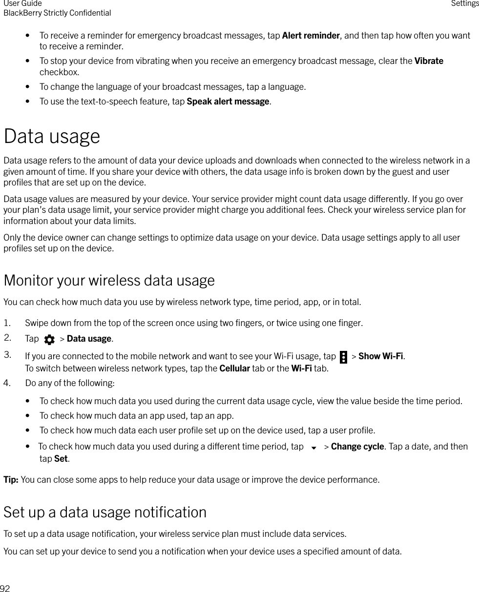 • To receive a reminder for emergency broadcast messages, tap Alert reminder, and then tap how often you wantto receive a reminder.• To stop your device from vibrating when you receive an emergency broadcast message, clear the Vibratecheckbox.• To change the language of your broadcast messages, tap a language.• To use the text-to-speech feature, tap Speak alert message.Data usageData usage refers to the amount of data your device uploads and downloads when connected to the wireless network in agiven amount of time. If you share your device with others, the data usage info is broken down by the guest and userproﬁles that are set up on the device.Data usage values are measured by your device. Your service provider might count data usage dierently. If you go overyour plan’s data usage limit, your service provider might charge you additional fees. Check your wireless service plan forinformation about your data limits.Only the device owner can change settings to optimize data usage on your device. Data usage settings apply to all userproﬁles set up on the device.Monitor your wireless data usageYou can check how much data you use by wireless network type, time period, app, or in total.1. Swipe down from the top of the screen once using two ﬁngers, or twice using one ﬁnger.2. Tap   &gt; Data usage.3. If you are connected to the mobile network and want to see your Wi-Fi usage, tap   &gt; Show Wi-Fi.To switch between wireless network types, tap the Cellular tab or the Wi-Fi tab.4. Do any of the following:• To check how much data you used during the current data usage cycle, view the value beside the time period.• To check how much data an app used, tap an app.• To check how much data each user proﬁle set up on the device used, tap a user proﬁle.•  To check how much data you used during a dierent time period, tap   &gt; Change cycle. Tap a date, and thentap Set.Tip: You can close some apps to help reduce your data usage or improve the device performance.Set up a data usage notiﬁcationTo set up a data usage notiﬁcation, your wireless service plan must include data services.You can set up your device to send you a notiﬁcation when your device uses a speciﬁed amount of data.User GuideBlackBerry Strictly ConﬁdentialSettings92