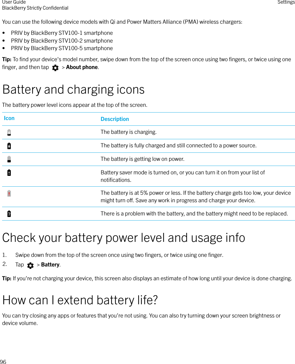 You can use the following device models with Qi and Power Matters Alliance (PMA) wireless chargers:• PRIV by BlackBerry STV100-1 smartphone• PRIV by BlackBerry STV100-2 smartphone• PRIV by BlackBerry STV100-5 smartphoneTip: To ﬁnd your device&apos;s model number, swipe down from the top of the screen once using two ﬁngers, or twice using oneﬁnger, and then tap   &gt; About phone.Battery and charging iconsThe battery power level icons appear at the top of the screen.Icon DescriptionThe battery is charging.The battery is fully charged and still connected to a power source.The battery is getting low on power.Battery saver mode is turned on, or you can turn it on from your list ofnotiﬁcations.The battery is at 5% power or less. If the battery charge gets too low, your devicemight turn o. Save any work in progress and charge your device.There is a problem with the battery, and the battery might need to be replaced.Check your battery power level and usage info1. Swipe down from the top of the screen once using two ﬁngers, or twice using one ﬁnger.2. Tap   &gt; Battery.Tip: If you&apos;re not charging your device, this screen also displays an estimate of how long until your device is done charging.How can I extend battery life?You can try closing any apps or features that you’re not using. You can also try turning down your screen brightness ordevice volume.User GuideBlackBerry Strictly ConﬁdentialSettings96