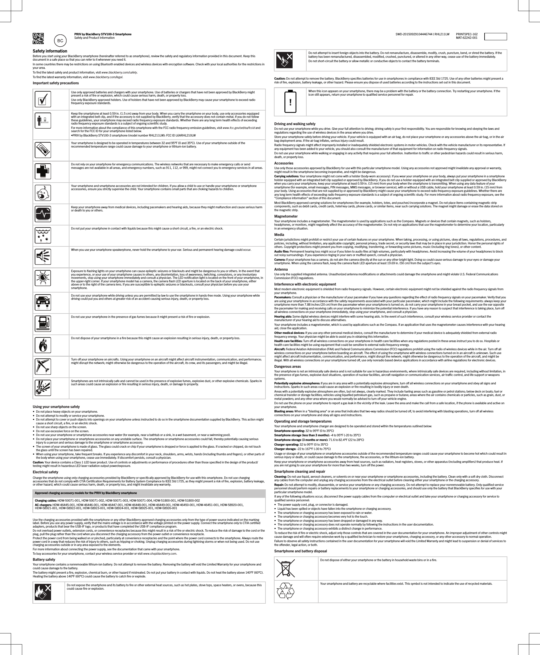 PRIV by BlackBerry STV100-3 SmartphoneSafety and Product InformationPRINTSPEC-162MAT-62242-001SWD-20150929104446744 | RHL211LWSafety informationBefore you start using your BlackBerry smartphone (hereinafter referred to as smartphone), review the safety and regulatory information provided in this document. Keep thisdocument in a safe place so that you can refer to it whenever you need it.In some countries there may be restrictions on using Bluetooth enabled devices and wireless devices with encryption software. Check with your local authorities for the restrictions inyour area.To ﬁnd the latest safety and product information, visit www.blackberry.com/safety.To ﬁnd the latest warranty information, visit www.blackberry.com/legal.Important safety precautionsUse only approved batteries and chargers with your smartphone. Use of batteries or chargers that have not been approved by BlackBerry mightpresent a risk of ﬁre or explosion, which could cause serious harm, death, or property loss.Use only BlackBerry approved holsters. Use of holsters that have not been approved by BlackBerry may cause your smartphone to exceed radiofrequency exposure standards.Keep the smartphone at least 0.59 in. (1.5 cm) away from your body. When you carry the smartphone on your body, use only accessories equippedwith an integrated belt clip, and if the accessory is not supplied by BlackBerry, verify that the accessory does not contain metal. If you do not followthese guidelines, your smartphone may exceed radio frequency exposure standards. Whether there are any long term health eects of exceedingradio frequency exposure standards is a subject of ongoing scientiﬁc study.For more information about the compliance of this smartphone with the FCC radio frequency emission guidelines, visit www.fcc.gov/oet/ea/fccid andsearch for the FCC ID for your smartphone listed below.•PRIV by BlackBerry STV100-3 smartphone (model number RHL211LW): FCC ID L6ARHL210LWYour smartphone is designed to be operated in temperatures between 32 and 95°F (0 and 35°C). Use of your smartphone outside of therecommended temperature range could cause damage to your smartphone or lithium-ion battery.Do not rely on your smartphone for emergency communications. The wireless networks that are necessary to make emergency calls or sendmessages are not available in all areas, and emergency numbers, such as 911, 112, or 999, might not connect you to emergency services in all areas.Your smartphone and smartphone accessories are not intended for children. If you allow a child to use or handle your smartphone or smartphoneaccessories, ensure you strictly supervise the child. Your smartphone contains small parts that are choking hazards to children.Keep your smartphone away from medical devices, including pacemakers and hearing aids, because they might malfunction and cause serious harmor death to you or others.Do not put your smartphone in contact with liquids because this might cause a short circuit, a ﬁre, or an electric shock.When you use your smartphone speakerphone, never hold the smartphone to your ear. Serious and permanent hearing damage could occur.Exposure to ﬂashing lights on your smartphone can cause epileptic seizures or blackouts and might be dangerous to you or others. In the event thatyou experience, or your use of your smartphone causes in others, any disorientation, loss of awareness, twitching, convulsions, or any involuntarymovements, stop using your smartphone immediately and consult a physician. The LED notiﬁcation light is located on the front of your smartphone, inthe upper-right corner. If your smartphone model has a camera, the camera ﬂash LED aperture is located on the back of your smartphone, eitherabove or to the right of the camera lens. If you are susceptible to epileptic seizures or blackouts, consult your physician before you use yoursmartphone.Do not use your smartphone while driving unless you are permitted by law to use the smartphone in hands-free mode. Using your smartphone whiledriving could put you and others at greater risk of an accident causing serious injury, death, or property loss.Do not use your smartphone in the presence of gas fumes because it might present a risk of ﬁre or explosion.Do not dispose of your smartphone in a ﬁre because this might cause an explosion resulting in serious injury, death, or property loss.Turn o your smartphone on aircrafts. Using your smartphone on an aircraft might aect aircraft instrumentation, communication, and performance;might disrupt the network; might otherwise be dangerous to the operation of the aircraft, its crew, and its passengers; and might be illegal.Smartphones are not intrinsically safe and cannot be used in the presence of explosive fumes, explosive dust, or other explosive chemicals. Sparks insuch areas could cause an explosion or ﬁre resulting in serious injury, death, or damage to property.Using your smartphone safely• Do not place heavy objects on your smartphone.• Do not attempt to modify or service your smartphone.• Do not attempt to cover or push objects into openings on your smartphone unless instructed to do so in the smartphone documentation supplied by BlackBerry. This action mightcause a short circuit, a ﬁre, or an electric shock.• Do not use sharp objects on the screen.• Do not use excessive force on the screen.• Do not use your smartphone or smartphone accessories near water (for example, near a bathtub or a sink, in a wet basement, or near a swimming pool).• Do not place your smartphone or smartphone accessories on any unstable surface. The smartphone or smartphone accessories could fall, thereby potentially causing seriousinjury to a person and serious damage to the smartphone or smartphone accessory.• The screen of your smartphone is made of glass. The glass could crack or chip if your smartphone is dropped or force is applied to the glass. If cracked or chipped, do not touchthe glass until the screen has been repaired.• When using your smartphone, take frequent breaks. If you experience any discomfort in your neck, shoulders, arms, wrists, hands (including thumbs and ﬁngers), or other parts ofthe body when using your smartphone, cease use immediately. If discomfort persists, consult a physician.Caution: Your device contains a Class 1 LED laser product. Use of controls or adjustments or performance of procedures other than those speciﬁed in the design of the product/testing might result in hazardous LED laser radiation output power/exposure.Electrical safetyCharge the smartphone using only charging accessories provided by BlackBerry or speciﬁcally approved by BlackBerry for use with this smartphone. Do not use chargingaccessories that do not comply with CTIA Certiﬁcation Requirements for Battery System Compliance to IEEE Std 1725, as they might present a risk of ﬁre, explosion, battery leakage,or other hazard, which could cause serious harm, death, or property loss, and might invalidate any warranty.Approved charging accessory models for the PRIV by BlackBerry smartphoneCharging cables: HDW-50071-001, HDW-50071-002, HDW-50071-003, HDW-50071-004, HDW-51800-001, HDW-51800-002AC chargers: HDW-46445-001, HDW-46446-001, HDW-46447-001, HDW-46448-001, HDW-46449-001, HDW-46450-001, HDW-46451-001, HDW-58920-001,HDW-58921-001, HDW-58922-001, HDW-58923-001, HDW-58924-001, HDW-58925-001, HDW-58926-001Use the charging accessories provided with the smartphone or any other BlackBerry approved charging accessories only from the type of power source indicated on the markinglabel. Before you use any power supply, verify that the mains voltage is in accordance with the voltage printed on the power supply. Connect the smartphone only to CTIA certiﬁedadapters, products that bear the USB-IF logo, or products that have completed the USB-IF compliance program.Do not overload power outlets, extension cords, or convenience receptacles because this might result in a risk of ﬁre or electric shock. To reduce the risk of damage to the cord or theplug, pull the plug rather than the cord when you disconnect the charging accessory from the power outlet or convenience receptacle.Protect the power cord from being walked on or pinched, particularly at convenience receptacles and the point where the power cord connects to the smartphone. Always route thepower cord in a way that reduces the risk of injury to others, such as tripping or choking. Unplug charging accessories during lightning storms or when not being used. Do not usecharging accessories outside or in any area exposed to the elements.For more information about connecting the power supply, see the documentation that came with your smartphone.To buy accessories for your smartphone, contact your wireless service provider or visit www.shopblackberry.com.Battery safetyYour smartphone contains a nonremovable lithium-ion battery. Do not attempt to remove the battery. Removing the battery will void the Limited Warranty for your smartphone andcould cause damage to the battery.The battery might present a ﬁre, explosion, chemical burn, or other hazard if mistreated. Do not put your battery in contact with liquids. Do not heat the battery above 140°F (60°C).Heating the battery above 140°F (60°C) could cause the battery to catch ﬁre or explode.Do not expose the smartphone and its battery to ﬁre or other external heat sources, such as hot plates, stove tops, space heaters, or ovens, because thiscould cause ﬁre or explosion.Do not attempt to insert foreign objects into the battery. Do not remanufacture, disassemble, modify, crush, puncture, bend, or shred the battery. If thebattery has been remanufactured, disassembled, modiﬁed, crushed, punctured, or altered in any other way, cease use of the battery immediately.Do not short-circuit the battery or allow metallic or conductive objects to contact the battery terminals.Caution: Do not attempt to remove the battery. BlackBerry speciﬁes batteries for use in smartphones in compliance with IEEE Std 1725. Use of any other batteries might present arisk of ﬁre, explosion, battery leakage, or other hazard. Please ensure you dispose of used batteries according to the instructions set out in this document.When this icon appears on your smartphone, there may be a problem with the battery or the battery connection. Try restarting your smartphone. If theicon still appears, return your smartphone to qualiﬁed service personnel for repair.Driving and walking safelyDo not use your smartphone while you drive. Give your full attention to driving; driving safely is your ﬁrst responsibility. You are responsible for knowing and obeying the laws andregulations regarding the use of wireless devices in the areas where you drive.Store your smartphone safely before driving your vehicle. If your vehicle is equipped with an air bag, do not place your smartphone or any accessories above the air bag, or in the airbag deployment area. If the air bag inﬂates, serious injury could result.Radio frequency signals might aect improperly installed or inadequately shielded electronic systems in motor vehicles. Check with the vehicle manufacturer or its representative. Ifany equipment has been added to your vehicle, you should also consult the manufacturer of that equipment for information on radio frequency signals.Do not use your smartphone while walking or engaging in any activity that requires your full attention. Inattention to trac or other pedestrian hazards could result in serious harm,death, or property loss.AccessoriesUse only those accessories approved by BlackBerry for use with this particular smartphone model. Using any accessories not approved might invalidate any approval or warranty,might result in the smartphone becoming inoperative, and might be dangerous.Carrying solutions: Your smartphone might not come with a holster (body-worn accessory). If you wear your smartphone on your body, always put your smartphone in a smartphoneholster equipped with an integrated belt clip supplied or approved by BlackBerry. If you do not use a holster equipped with an integrated belt clip supplied or approved by BlackBerrywhen you carry your smartphone, keep your smartphone at least 0.59 in. (15 mm) from your body when the smartphone is transmitting. When using any data feature of yoursmartphone (for example, email messages, PIN messages, MMS messages, or browser service), with or without a USB cable, hold your smartphone at least 0.59 in. (15 mm) fromyour body. Using accessories that are not supplied by or approved by BlackBerry might cause your smartphone to exceed radio frequency exposure guidelines. Whether there areany long term health eects of exceeding radio frequency exposure standards is a subject of ongoing scientiﬁc study. For more information about radio frequency exposure, see the&quot;Compliance information&quot; section of this document.Most BlackBerry approved carrying solutions for smartphones (for example, holsters, totes, and pouches) incorporate a magnet. Do not place items containing magnetic stripcomponents, such as debit cards, credit cards, hotel key cards, phone cards, or similar items, near such carrying solutions. The magnet might damage or erase the data stored onthe magnetic strip.MagnetometerYour smartphone includes a magnetometer. The magnetometer is used by applications such as the Compass. Magnets or devices that contain magnets, such as holsters,headphones, or monitors, might negatively aect the accuracy of the magnetometer. Do not rely on applications that use the magnetometer to determine your location, particularlyin an emergency situation.MediaCertain jurisdictions might prohibit or restrict your use of certain features on your smartphone. When taking, processing, or using pictures, obey all laws, regulations, procedures, andpolicies, including, without limitation, any applicable copyright, personal privacy, trade secret, or security laws that may be in place in your jurisdiction. Honor the personal rights ofothers. Copyright protections might prevent you from copying, modifying, transferring, or forwarding some pictures, music (including ring tones), or other content.Audio ﬁles: Permanent hearing loss might occur if you listen to audio ﬁles at high volumes, particularly with headphones. Avoid increasing the volume of your headphones to blockout noisy surroundings. If you experience ringing in your ears or mued speech, consult a physician.Camera: If your smartphone has a camera, do not aim the camera directly at the sun or any other bright light. Doing so could cause serious damage to your eyes or damage yoursmartphone. When using the camera ﬂash, keep the camera ﬂash LED aperture at least 19.69 in. (50 cm) from the subject&apos;s eyes.AntennaUse only the supplied integrated antenna. Unauthorized antenna modiﬁcations or attachments could damage the smartphone and might violate U.S. Federal CommunicationsCommission (FCC) regulations.Interference with electronic equipmentMost modern electronic equipment is shielded from radio frequency signals. However, certain electronic equipment might not be shielded against the radio frequency signals fromyour smartphone.Pacemakers: Consult a physician or the manufacturer of your pacemaker if you have any questions regarding the eect of radio frequency signals on your pacemaker. Verify that youare using your smartphone in accordance with the safety requirements associated with your particular pacemaker, which might include the following requirements: always keep yoursmartphone more than 7.88 inches (20 cm) from the pacemaker when your smartphone is turned on, do not carry your smartphone in your breast pocket, and use the ear oppositethe pacemaker for making and receiving calls on your smartphone to minimize the potential interference. If you have any reason to suspect that interference is taking place, turn oall wireless connections on your smartphone immediately, stop using your smartphone, and consult a physician.Hearing aids: Some digital wireless devices might interfere with some hearing aids. In the event of such interference, consult your wireless service provider or contact themanufacturer of your hearing aid to discuss alternatives.Your smartphone includes a magnetometer, which is used by applications such as the Compass. If an application that uses the magnetometer causes interference with your hearingaid, close the application.Other medical devices: If you use any other personal medical device, consult the manufacturer to determine if your medical device is adequately shielded from external radiofrequency energy. Your physician might be able to assist you in obtaining this information.Health care facilities: Turn o all wireless connections on your smartphone in health care facilities when any regulations posted in these areas instruct you to do so. Hospitals orhealth care facilities might be using equipment that could be sensitive to external radio frequency energy.Aircraft: Federal Aviation Administration (FAA) and Federal Communications Commission (FCC) regulations prohibit using the radio of wireless devices while in the air. Turn o allwireless connections on your smartphone before boarding an aircraft. The eect of using the smartphone with wireless connections turned on in an aircraft is unknown. Such usemight aect aircraft instrumentation, communication, and performance, might disrupt the network, might otherwise be dangerous to the operation of the aircraft, and might beillegal. With all wireless connections on your smartphone turned o, use only nonradio based device applications in accordance with airline regulations for electronic devices.Dangerous areasYour smartphone is not an intrinsically safe device and is not suitable for use in hazardous environments, where intrinsically safe devices are required, including without limitation, inthe presence of gas fumes, explosive dust situations, operation of nuclear facilities, aircraft navigation or communication services, air trac control, and life support or weaponssystems.Potentially explosive atmospheres: If you are in any area with a potentially explosive atmosphere, turn o all wireless connections on your smartphone and obey all signs andinstructions. Sparks in such areas could cause an explosion or ﬁre resulting in bodily injury or even death.Areas with a potentially explosive atmosphere are often, but not always, clearly marked. They include fueling areas such as gasoline or petrol stations; below deck on boats; fuel orchemical transfer or storage facilities; vehicles using liqueﬁed petroleum gas, such as propane or butane; areas where the air contains chemicals or particles, such as grain, dust, ormetal powders; and any other area where you would normally be advised to turn o your vehicle engine.Do not use the phone on your smartphone to report a gas leak in the vicinity of the leak. Leave the area and make the call from a safe location, if the phone is available and active onyour smartphone.Blasting areas: When in a &quot;blasting area&quot; or an area that indicates that two-way radios should be turned o, to avoid interfering with blasting operations, turn o all wirelessconnections on your smartphone and obey all signs and instructions.Operating and storage temperaturesYour smartphone and smartphone charger are designed to be operated and stored within the temperatures outlined below:Smartphone operating: 32 to 95°F (0 to 35°C)Smartphone storage (less than 3 months): -4 to 95°F (-20 to 35°C)Smartphone storage (3 months or more): 71.6 to 82.4°F (22 to 28°C)Charger operating: 32 to 95°F (0 to 35°C)Charger storage: -22 to 167°F (-30 to 75°C)Usage or storage of your smartphone or smartphone accessories outside of the recommended temperature ranges could cause your smartphone to become hot which could result inserious injury or death, or could cause damage to the smartphone, the accessories, or the lithium-ion battery.Keep your smartphone or smartphone accessories away from heat sources, such as radiators, heat registers, stoves, or other apparatus (including ampliﬁers) that produce heat. Ifyou are not going to use your smartphone for more than two weeks, turn o the power.Smartphone cleaning and repairCleaning: Do not use liquid, aerosol cleaners, or solvents on or near your smartphone or smartphone accessories, including the battery. Clean only with a soft dry cloth. Disconnectany cables from the computer and unplug any charging accessories from the electrical outlet before cleaning either your smartphone or the charging accessory.Repair: Do not attempt to modify, disassemble, or service your smartphone or any charging accessory. Do not attempt to replace your nonremovable battery. Only qualiﬁed servicepersonnel should perform repairs or battery replacements to your smartphone or charging accessories, and should use only the battery that BlackBerry speciﬁes for use with yourparticular smartphone model.If any of the following situations occur, disconnect the power supply cables from the computer or electrical outlet and take your smartphone or charging accessory for service toqualiﬁed service personnel:• The power supply cord, plug, or connector is damaged.• Liquid has been spilled or objects have fallen into the smartphone or charging accessory.• The smartphone or charging accessory has been exposed to rain or water.• The smartphone or charging accessory becomes very hot to the touch.• The smartphone or charging accessory has been dropped or damaged in any way.• The smartphone or charging accessory does not operate normally by following the instructions in the user documentation.• The smartphone or charging accessory exhibits a distinct change in performance.To reduce the risk of ﬁre or electric shock, adjust only those controls that are covered in the user documentation for your smartphone. An improper adjustment of other controls mightcause damage and will often require extensive work by a qualiﬁed technician to restore your smartphone, charging accessory, or any other accessory to normal operation.Failure to observe all safety instructions contained in the user documentation for your smartphone will void the Limited Warranty and might lead to suspension or denial of services tothe oender, legal action, or both.Smartphone and battery disposalDo not dispose of either your smartphone or the battery in household waste bins or in a ﬁre.Your smartphone and battery are recyclable where facilities exist. This symbol is not intended to indicate the use of recycled materials.