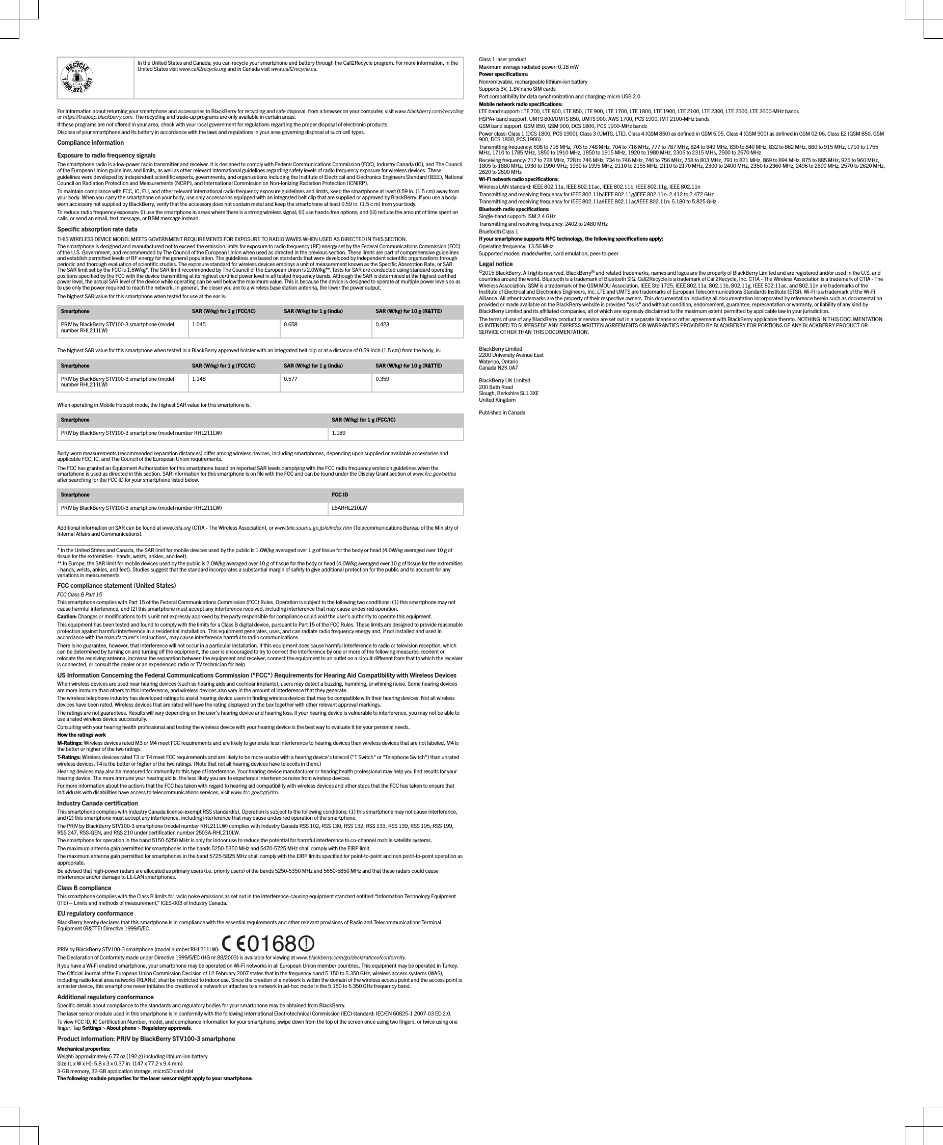 In the United States and Canada, you can recycle your smartphone and battery through the Call2Recycle program. For more information, in theUnited States visit www.call2recycle.org and in Canada visit www.call2recycle.ca.For information about returning your smartphone and accessories to BlackBerry for recycling and safe disposal, from a browser on your computer, visit www.blackberry.com/recyclingor https://tradeup.blackberry.com. The recycling and trade-up programs are only available in certain areas.If these programs are not oered in your area, check with your local government for regulations regarding the proper disposal of electronic products.Dispose of your smartphone and its battery in accordance with the laws and regulations in your area governing disposal of such cell types.Compliance informationExposure to radio frequency signalsThe smartphone radio is a low-power radio transmitter and receiver. It is designed to comply with Federal Communications Commission (FCC), Industry Canada (IC), and The Councilof the European Union guidelines and limits, as well as other relevant international guidelines regarding safety levels of radio frequency exposure for wireless devices. Theseguidelines were developed by independent scientiﬁc experts, governments, and organizations including the Institute of Electrical and Electronics Engineers Standard (IEEE), NationalCouncil on Radiation Protection and Measurements (NCRP), and International Commission on Non-Ionizing Radiation Protection (ICNIRP).To maintain compliance with FCC, IC, EU, and other relevant international radio frequency exposure guidelines and limits, keep the smartphone at least 0.59 in. (1.5 cm) away fromyour body. When you carry the smartphone on your body, use only accessories equipped with an integrated belt clip that are supplied or approved by BlackBerry. If you use a body-worn accessory not supplied by BlackBerry, verify that the accessory does not contain metal and keep the smartphone at least 0.59 in. (1.5 c m) from your body.To reduce radio frequency exposure: (i) use the smartphone in areas where there is a strong wireless signal; (ii) use hands-free options; and (iii) reduce the amount of time spent oncalls, or send an email, text message, or BBM message instead.Speciﬁc absorption rate dataTHIS WIRELESS DEVICE MODEL MEETS GOVERNMENT REQUIREMENTS FOR EXPOSURE TO RADIO WAVES WHEN USED AS DIRECTED IN THIS SECTION.The smartphone is designed and manufactured not to exceed the emission limits for exposure to radio frequency (RF) energy set by the Federal Communications Commission (FCC)of the U.S. Government, and recommended by The Council of the European Union when used as directed in the previous section. These limits are part of comprehensive guidelinesand establish permitted levels of RF energy for the general population. The guidelines are based on standards that were developed by independent scientiﬁc organizations throughperiodic and thorough evaluation of scientiﬁc studies. The exposure standard for wireless devices employs a unit of measurement known as the Speciﬁc Absorption Rate, or SAR.The SAR limit set by the FCC is 1.6W/kg*. The SAR limit recommended by The Council of the European Union is 2.0W/kg**. Tests for SAR are conducted using standard operatingpositions speciﬁed by the FCC with the device transmitting at its highest certiﬁed power level in all tested frequency bands. Although the SAR is determined at the highest certiﬁedpower level, the actual SAR level of the device while operating can be well below the maximum value. This is because the device is designed to operate at multiple power levels so asto use only the power required to reach the network. In general, the closer you are to a wireless base station antenna, the lower the power output.The highest SAR value for this smartphone when tested for use at the ear is:Smartphone SAR (W/kg) for 1 g (FCC/IC) SAR (W/kg) for 1 g (India) SAR (W/kg) for 10 g (R&amp;TTE)PRIV by BlackBerry STV100-3 smartphone (modelnumber RHL211LW)1.045 0.658 0.423The highest SAR value for this smartphone when tested in a BlackBerry approved holster with an integrated belt clip or at a distance of 0.59 inch (1.5 cm) from the body, is:Smartphone SAR (W/kg) for 1 g (FCC/IC) SAR (W/kg) for 1 g (India) SAR (W/kg) for 10 g (R&amp;TTE)PRIV by BlackBerry STV100-3 smartphone (modelnumber RHL211LW)1.148 0.577 0.359When operating in Mobile Hotspot mode, the highest SAR value for this smartphone is:Smartphone SAR (W/kg) for 1 g (FCC/IC)PRIV by BlackBerry STV100-3 smartphone (model number RHL211LW) 1.189Body-worn measurements (recommended separation distances) dier among wireless devices, including smartphones, depending upon supplied or available accessories andapplicable FCC, IC, and The Council of the European Union requirements.The FCC has granted an Equipment Authorization for this smartphone based on reported SAR levels complying with the FCC radio frequency emission guidelines when thesmartphone is used as directed in this section. SAR information for this smartphone is on ﬁle with the FCC and can be found under the Display Grant section of www.fcc.gov/oet/eaafter searching for the FCC ID for your smartphone listed below.Smartphone FCC IDPRIV by BlackBerry STV100-3 smartphone (model number RHL211LW) L6ARHL210LWAdditional information on SAR can be found at www.ctia.org (CTIA - The Wireless Association), or www.tele.soumu.go.jp/e/index.htm (Telecommunications Bureau of the Ministry ofInternal Aairs and Communications).___________________________________* In the United States and Canada, the SAR limit for mobile devices used by the public is 1.6W/kg averaged over 1 g of tissue for the body or head (4.0W/kg averaged over 10 g oftissue for the extremities - hands, wrists, ankles, and feet).** In Europe, the SAR limit for mobile devices used by the public is 2.0W/kg averaged over 10 g of tissue for the body or head (4.0W/kg averaged over 10 g of tissue for the extremities- hands, wrists, ankles, and feet). Studies suggest that the standard incorporates a substantial margin of safety to give additional protection for the public and to account for anyvariations in measurements.FCC compliance statement (United States)FCC Class B Part 15This smartphone complies with Part 15 of the Federal Communications Commission (FCC) Rules. Operation is subject to the following two conditions: (1) this smartphone may notcause harmful interference, and (2) this smartphone must accept any interference received, including interference that may cause undesired operation.Caution: Changes or modiﬁcations to this unit not expressly approved by the party responsible for compliance could void the user’s authority to operate this equipment.This equipment has been tested and found to comply with the limits for a Class B digital device, pursuant to Part 15 of the FCC Rules. These limits are designed to provide reasonableprotection against harmful interference in a residential installation. This equipment generates, uses, and can radiate radio frequency energy and, if not installed and used inaccordance with the manufacturer’s instructions, may cause interference harmful to radio communications.There is no guarantee, however, that interference will not occur in a particular installation. If this equipment does cause harmful interference to radio or television reception, whichcan be determined by turning on and turning o the equipment, the user is encouraged to try to correct the interference by one or more of the following measures: reorient orrelocate the receiving antenna, increase the separation between the equipment and receiver, connect the equipment to an outlet on a circuit dierent from that to which the receiveris connected, or consult the dealer or an experienced radio or TV technician for help.US Information Concerning the Federal Communications Commission (&quot;FCC&quot;) Requirements for Hearing Aid Compatibility with Wireless DevicesWhen wireless devices are used near hearing devices (such as hearing aids and cochlear implants), users may detect a buzzing, humming, or whining noise. Some hearing devicesare more immune than others to this interference, and wireless devices also vary in the amount of interference that they generate.The wireless telephone industry has developed ratings to assist hearing device users in ﬁnding wireless devices that may be compatible with their hearing devices. Not all wirelessdevices have been rated. Wireless devices that are rated will have the rating displayed on the box together with other relevant approval markings.The ratings are not guarantees. Results will vary depending on the user&apos;s hearing device and hearing loss. If your hearing device is vulnerable to interference, you may not be able touse a rated wireless device successfully.Consulting with your hearing health professional and testing the wireless device with your hearing device is the best way to evaluate it for your personal needs.How the ratings workM-Ratings: Wireless devices rated M3 or M4 meet FCC requirements and are likely to generate less interference to hearing devices than wireless devices that are not labeled. M4 isthe better or higher of the two ratings.T-Ratings: Wireless devices rated T3 or T4 meet FCC requirements and are likely to be more usable with a hearing device&apos;s telecoil (&quot;T Switch&quot; or &quot;Telephone Switch&quot;) than unratedwireless devices. T4 is the better or higher of the two ratings. (Note that not all hearing devices have telecoils in them.)Hearing devices may also be measured for immunity to this type of interference. Your hearing device manufacturer or hearing health professional may help you ﬁnd results for yourhearing device. The more immune your hearing aid is, the less likely you are to experience interference noise from wireless devices.For more information about the actions that the FCC has taken with regard to hearing aid compatibility with wireless devices and other steps that the FCC has taken to ensure thatindividuals with disabilities have access to telecommunications services, visit www.fcc.gov/cgb/dro.Industry Canada certiﬁcationThis smartphone complies with Industry Canada license-exempt RSS standard(s). Operation is subject to the following conditions: (1) this smartphone may not cause interference,and (2) this smartphone must accept any interference, including interference that may cause undesired operation of the smartphone.The PRIV by BlackBerry STV100-3 smartphone (model number RHL211LW) complies with Industry Canada RSS 102, RSS 130, RSS 132, RSS 133, RSS 139, RSS 195, RSS 199,RSS 247, RSS-GEN, and RSS 210 under certiﬁcation number 2503A-RHL210LW.The smartphone for operation in the band 5150-5250 MHz is only for indoor use to reduce the potential for harmful interference to co-channel mobile satellite systems.The maximum antenna gain permitted for smartphones in the bands 5250-5350 MHz and 5470-5725 MHz shall comply with the EIRP limit.The maximum antenna gain permitted for smartphones in the band 5725-5825 MHz shall comply with the EIRP limits speciﬁed for point-to-point and non point-to-point operation asappropriate.Be advised that high-power radars are allocated as primary users (i.e. priority users) of the bands 5250-5350 MHz and 5650-5850 MHz and that these radars could causeinterference and/or damage to LE-LAN smartphones.Class B complianceThis smartphone complies with the Class B limits for radio noise emissions as set out in the interference-causing equipment standard entitled “Information Technology Equipment(ITE) – Limits and methods of measurement,” ICES-003 of Industry Canada.EU regulatory conformanceBlackBerry hereby declares that this smartphone is in compliance with the essential requirements and other relevant provisions of Radio and Telecommunications TerminalEquipment (R&amp;TTE) Directive 1999/5/EC.PRIV by BlackBerry STV100-3 smartphone (model number RHL211LW): The Declaration of Conformity made under Directive 1999/5/EC (HG nr.88/2003) is available for viewing at www.blackberry.com/go/declarationofconformity.If you have a Wi-Fi enabled smartphone, your smartphone may be operated on Wi-Fi networks in all European Union member countries. This equipment may be operated in Turkey.The Ocial Journal of the European Union Commission Decision of 12 February 2007 states that in the frequency band 5.150 to 5.350 GHz, wireless access systems (WAS),including radio local area networks (RLANs), shall be restricted to indoor use. Since the creation of a network is within the domain of the wireless access point and the access point isa master device, this smartphone never initiates the creation of a network or attaches to a network in ad-hoc mode in the 5.150 to 5.350 GHz frequency band.Additional regulatory conformanceSpeciﬁc details about compliance to the standards and regulatory bodies for your smartphone may be obtained from BlackBerry.The laser sensor module used in this smartphone is in conformity with the following International Electrotechnical Commission (IEC) standard: IEC/EN 60825-1 2007-03 ED 2.0.To view FCC ID, IC Certiﬁcation Number, model, and compliance information for your smartphone, swipe down from the top of the screen once using two ﬁngers, or twice using oneﬁnger. Tap Settings &gt; About phone &gt; Regulatory approvals.Product information: PRIV by BlackBerry STV100-3 smartphoneMechanical properties:Weight: approximately 6.77 oz (192 g) including lithium-ion batterySize (L x W x H): 5.8 x 3 x 0.37 in. (147 x 77.2 x 9.4 mm)3-GB memory, 32-GB application storage, microSD card slotThe following module properties for the laser sensor might apply to your smartphone:Class 1 laser productMaximum average radiated power: 0.18 mWPower speciﬁcations:Nonremovable, rechargeable lithium-ion batterySupports 3V, 1.8V nano SIM cardsPort compatibility for data synchronization and charging: micro USB 2.0Mobile network radio speciﬁcations:LTE band support: LTE 700, LTE 800, LTE 850, LTE 900, LTE 1700, LTE 1800, LTE 1900, LTE 2100, LTE 2300, LTE 2500, LTE 2600-MHz bandsHSPA+ band support: UMTS 800/UMTS 850, UMTS 900, AWS 1700, PCS 1900, IMT 2100-MHz bandsGSM band support: GSM 850, GSM 900, DCS 1800, PCS 1900-MHz bandsPower class: Class 1 (DCS 1800, PCS 1900), Class 3 (UMTS, LTE), Class 4 (GSM 850) as deﬁned in GSM 5.05, Class 4 (GSM 900) as deﬁned in GSM 02.06, Class E2 (GSM 850, GSM900, DCS 1800, PCS 1900)Transmitting frequency: 698 to 716 MHz, 703 to 748 MHz, 704 to 716 MHz, 777 to 787 MHz, 824 to 849 MHz, 830 to 840 MHz, 832 to 862 MHz, 880 to 915 MHz, 1710 to 1755MHz, 1710 to 1785 MHz, 1850 to 1910 MHz, 1850 to 1915 MHz, 1920 to 1980 MHz, 2305 to 2315 MHs, 2500 to 2570 MHzReceiving frequency: 717 to 728 MHz, 728 to 746 MHz, 734 to 746 MHz, 746 to 756 MHz, 758 to 803 MHz, 791 to 821 MHz, 869 to 894 MHz, 875 to 885 MHz, 925 to 960 MHz,1805 to 1880 MHz, 1930 to 1990 MHz, 1930 to 1995 MHz, 2110 to 2155 MHz, 2110 to 2170 MHz, 2300 to 2400 MHz, 2350 to 2360 MHz, 2496 to 2690 MHz, 2570 to 2620 MHz,2620 to 2690 MHzWi-Fi network radio speciﬁcations:Wireless LAN standard: IEEE 802.11a, IEEE 802.11ac, IEEE 802.11b, IEEE 802.11g, IEEE 802.11nTransmitting and receiving frequency for IEEE 802.11b/IEEE 802.11g/IEEE 802.11n: 2.412 to 2.472 GHzTransmitting and receiving frequency for IEEE 802.11a/IEEE 802.11ac/IEEE 802.11n: 5.180 to 5.825 GHzBluetooth radio speciﬁcations:Single-band support: ISM 2.4 GHzTransmitting and receiving frequency: 2402 to 2480 MHzBluetooth Class 1If your smartphone supports NFC technology, the following speciﬁcations apply:Operating frequency: 13.56 MHzSupported modes: reader/writer, card emulation, peer-to-peerLegal notice©2015 BlackBerry. All rights reserved. BlackBerry® and related trademarks, names and logos are the property of BlackBerry Limited and are registered and/or used in the U.S. andcountries around the world. Bluetooth is a trademark of Bluetooth SIG. Call2Recycle is a trademark of Call2Recycle, Inc. CTIA - The Wireless Association is a trademark of CTIA - TheWireless Association. GSM is a trademark of the GSM MOU Association. IEEE Std 1725, IEEE 802.11a, 802.11b, 802.11g, IEEE 802.11ac, and 802.11n are trademarks of theInstitute of Electrical and Electronics Engineers, Inc. LTE and UMTS are trademarks of European Telecommunications Standards Institute (ETSI). Wi-Fi is a trademark of the Wi-FiAlliance. All other trademarks are the property of their respective owners. This documentation including all documentation incorporated by reference herein such as documentationprovided or made available on the BlackBerry website is provided &quot;as is&quot; and without condition, endorsement, guarantee, representation or warranty, or liability of any kind byBlackBerry Limited and its aliated companies, all of which are expressly disclaimed to the maximum extent permitted by applicable law in your jurisdiction.The terms of use of any BlackBerry product or service are set out in a separate license or other agreement with BlackBerry applicable thereto. NOTHING IN THIS DOCUMENTATIONIS INTENDED TO SUPERSEDE ANY EXPRESS WRITTEN AGREEMENTS OR WARRANTIES PROVIDED BY BLACKBERRY FOR PORTIONS OF ANY BLACKBERRY PRODUCT ORSERVICE OTHER THAN THIS DOCUMENTATION.BlackBerry Limited2200 University Avenue EastWaterloo, OntarioCanada N2K 0A7BlackBerry UK Limited200 Bath RoadSlough, Berkshire SL1 3XEUnited KingdomPublished in Canada