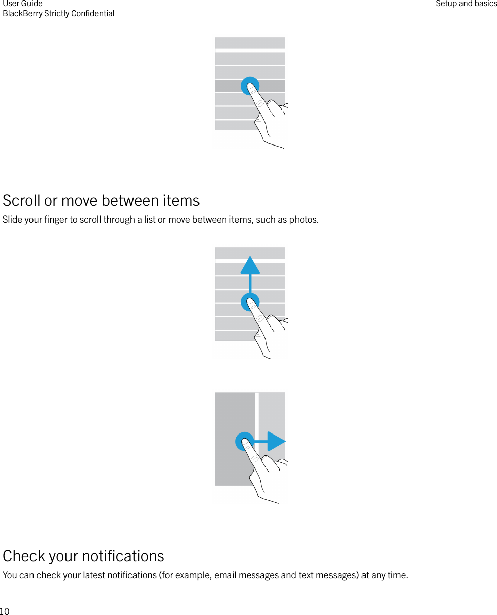  Scroll or move between itemsSlide your ﬁnger to scroll through a list or move between items, such as photos.    Check your notiﬁcationsYou can check your latest notiﬁcations (for example, email messages and text messages) at any time.User GuideBlackBerry Strictly ConﬁdentialSetup and basics10