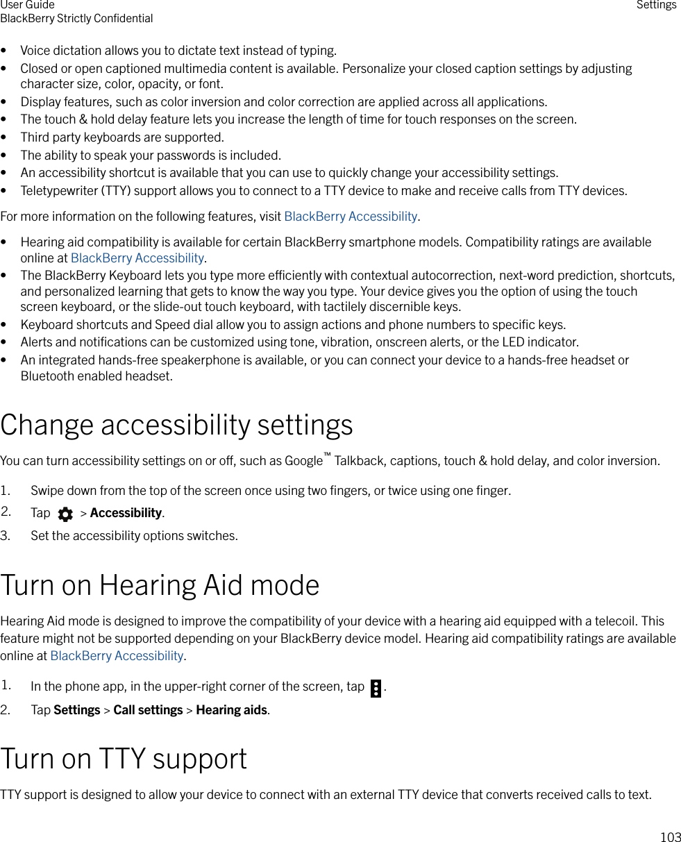 • Voice dictation allows you to dictate text instead of typing.• Closed or open captioned multimedia content is available. Personalize your closed caption settings by adjustingcharacter size, color, opacity, or font.• Display features, such as color inversion and color correction are applied across all applications.• The touch &amp; hold delay feature lets you increase the length of time for touch responses on the screen.• Third party keyboards are supported.• The ability to speak your passwords is included.• An accessibility shortcut is available that you can use to quickly change your accessibility settings.• Teletypewriter (TTY) support allows you to connect to a TTY device to make and receive calls from TTY devices.For more information on the following features, visit BlackBerry Accessibility.• Hearing aid compatibility is available for certain BlackBerry smartphone models. Compatibility ratings are availableonline at BlackBerry Accessibility.• The BlackBerry Keyboard lets you type more eciently with contextual autocorrection, next-word prediction, shortcuts,and personalized learning that gets to know the way you type. Your device gives you the option of using the touchscreen keyboard, or the slide-out touch keyboard, with tactilely discernible keys.• Keyboard shortcuts and Speed dial allow you to assign actions and phone numbers to speciﬁc keys.• Alerts and notiﬁcations can be customized using tone, vibration, onscreen alerts, or the LED indicator.• An integrated hands-free speakerphone is available, or you can connect your device to a hands-free headset orBluetooth enabled headset.Change accessibility settingsYou can turn accessibility settings on or o, such as Google™ Talkback, captions, touch &amp; hold delay, and color inversion.1. Swipe down from the top of the screen once using two ﬁngers, or twice using one ﬁnger.2. Tap   &gt; Accessibility.3. Set the accessibility options switches.Turn on Hearing Aid modeHearing Aid mode is designed to improve the compatibility of your device with a hearing aid equipped with a telecoil. Thisfeature might not be supported depending on your BlackBerry device model. Hearing aid compatibility ratings are availableonline at BlackBerry Accessibility.1. In the phone app, in the upper-right corner of the screen, tap  .2. Tap Settings &gt; Call settings &gt; Hearing aids.Turn on TTY supportTTY support is designed to allow your device to connect with an external TTY device that converts received calls to text.User GuideBlackBerry Strictly ConﬁdentialSettings103