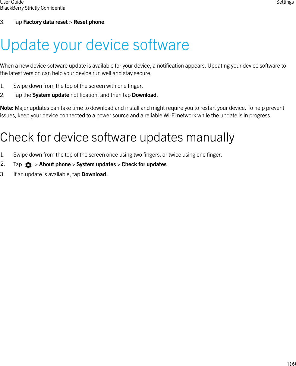 3. Tap Factory data reset &gt; Reset phone.Update your device softwareWhen a new device software update is available for your device, a notiﬁcation appears. Updating your device software tothe latest version can help your device run well and stay secure.1. Swipe down from the top of the screen with one ﬁnger.2. Tap the System update notiﬁcation, and then tap Download.Note: Major updates can take time to download and install and might require you to restart your device. To help preventissues, keep your device connected to a power source and a reliable Wi-Fi network while the update is in progress.Check for device software updates manually1. Swipe down from the top of the screen once using two ﬁngers, or twice using one ﬁnger.2. Tap   &gt; About phone &gt; System updates &gt; Check for updates.3. If an update is available, tap Download.User GuideBlackBerry Strictly ConﬁdentialSettings109