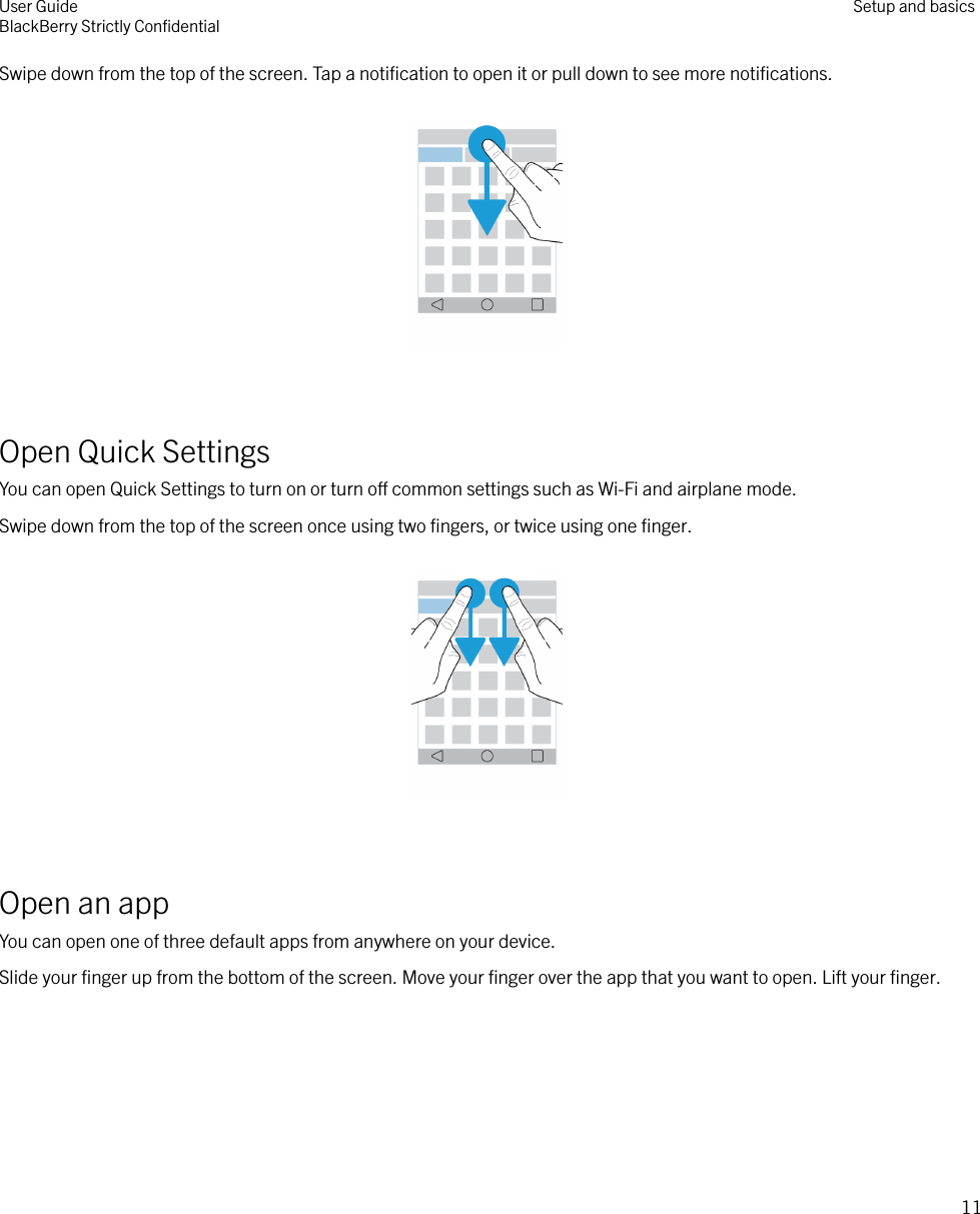 Swipe down from the top of the screen. Tap a notiﬁcation to open it or pull down to see more notiﬁcations.  Open Quick SettingsYou can open Quick Settings to turn on or turn o common settings such as Wi-Fi and airplane mode.Swipe down from the top of the screen once using two ﬁngers, or twice using one ﬁnger.  Open an appYou can open one of three default apps from anywhere on your device.Slide your ﬁnger up from the bottom of the screen. Move your ﬁnger over the app that you want to open. Lift your ﬁnger. User GuideBlackBerry Strictly ConﬁdentialSetup and basics11