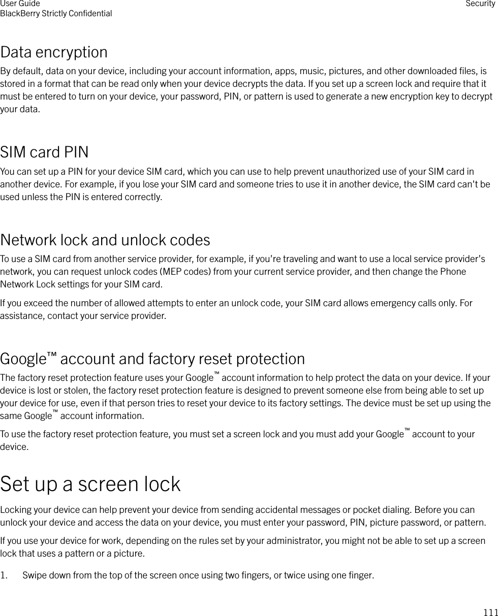 Data encryptionBy default, data on your device, including your account information, apps, music, pictures, and other downloaded ﬁles, isstored in a format that can be read only when your device decrypts the data. If you set up a screen lock and require that itmust be entered to turn on your device, your password, PIN, or pattern is used to generate a new encryption key to decryptyour data.SIM card PINYou can set up a PIN for your device SIM card, which you can use to help prevent unauthorized use of your SIM card inanother device. For example, if you lose your SIM card and someone tries to use it in another device, the SIM card can&apos;t beused unless the PIN is entered correctly.Network lock and unlock codesTo use a SIM card from another service provider, for example, if you’re traveling and want to use a local service provider’snetwork, you can request unlock codes (MEP codes) from your current service provider, and then change the PhoneNetwork Lock settings for your SIM card.If you exceed the number of allowed attempts to enter an unlock code, your SIM card allows emergency calls only. Forassistance, contact your service provider.Google™ account and factory reset protectionThe factory reset protection feature uses your Google™ account information to help protect the data on your device. If yourdevice is lost or stolen, the factory reset protection feature is designed to prevent someone else from being able to set upyour device for use, even if that person tries to reset your device to its factory settings. The device must be set up using thesame Google™ account information.To use the factory reset protection feature, you must set a screen lock and you must add your Google™ account to yourdevice.Set up a screen lockLocking your device can help prevent your device from sending accidental messages or pocket dialing. Before you canunlock your device and access the data on your device, you must enter your password, PIN, picture password, or pattern.If you use your device for work, depending on the rules set by your administrator, you might not be able to set up a screenlock that uses a pattern or a picture.1. Swipe down from the top of the screen once using two ﬁngers, or twice using one ﬁnger.User GuideBlackBerry Strictly ConﬁdentialSecurity111