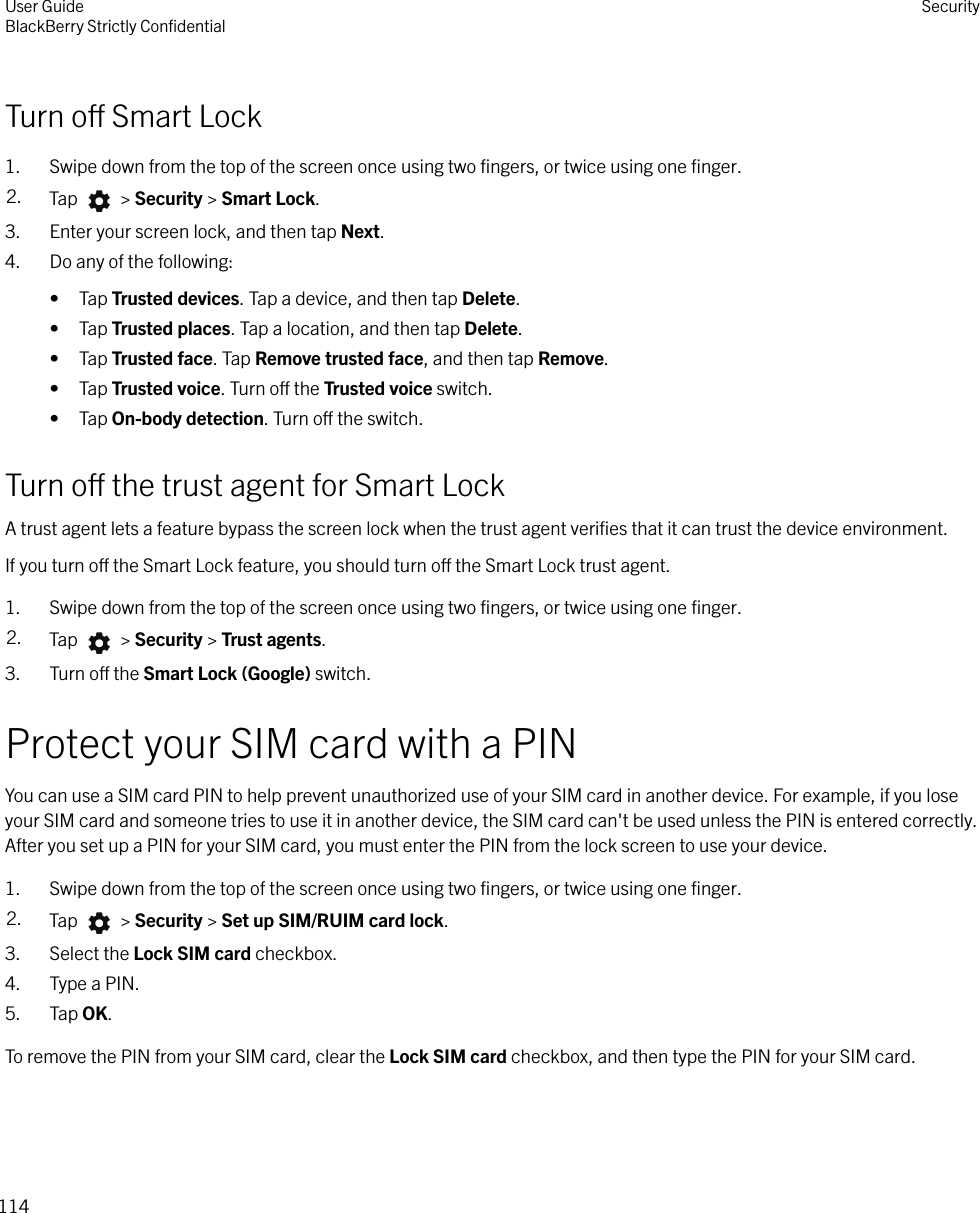 Turn o Smart Lock1. Swipe down from the top of the screen once using two ﬁngers, or twice using one ﬁnger.2. Tap   &gt; Security &gt; Smart Lock.3. Enter your screen lock, and then tap Next.4. Do any of the following:• Tap Trusted devices. Tap a device, and then tap Delete.• Tap Trusted places. Tap a location, and then tap Delete.• Tap Trusted face. Tap Remove trusted face, and then tap Remove.• Tap Trusted voice. Turn o the Trusted voice switch.• Tap On-body detection. Turn o the switch.Turn o the trust agent for Smart LockA trust agent lets a feature bypass the screen lock when the trust agent veriﬁes that it can trust the device environment.If you turn o the Smart Lock feature, you should turn o the Smart Lock trust agent.1. Swipe down from the top of the screen once using two ﬁngers, or twice using one ﬁnger.2. Tap   &gt; Security &gt; Trust agents.3. Turn o the Smart Lock (Google) switch.Protect your SIM card with a PINYou can use a SIM card PIN to help prevent unauthorized use of your SIM card in another device. For example, if you loseyour SIM card and someone tries to use it in another device, the SIM card can&apos;t be used unless the PIN is entered correctly.After you set up a PIN for your SIM card, you must enter the PIN from the lock screen to use your device.1. Swipe down from the top of the screen once using two ﬁngers, or twice using one ﬁnger.2. Tap   &gt; Security &gt; Set up SIM/RUIM card lock.3. Select the Lock SIM card checkbox.4. Type a PIN.5. Tap OK.To remove the PIN from your SIM card, clear the Lock SIM card checkbox, and then type the PIN for your SIM card.User GuideBlackBerry Strictly ConﬁdentialSecurity114