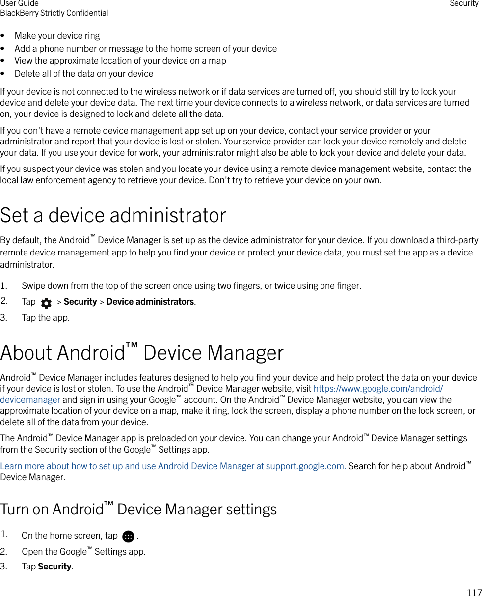 • Make your device ring• Add a phone number or message to the home screen of your device• View the approximate location of your device on a map• Delete all of the data on your deviceIf your device is not connected to the wireless network or if data services are turned o, you should still try to lock yourdevice and delete your device data. The next time your device connects to a wireless network, or data services are turnedon, your device is designed to lock and delete all the data.If you don&apos;t have a remote device management app set up on your device, contact your service provider or youradministrator and report that your device is lost or stolen. Your service provider can lock your device remotely and deleteyour data. If you use your device for work, your administrator might also be able to lock your device and delete your data.If you suspect your device was stolen and you locate your device using a remote device management website, contact thelocal law enforcement agency to retrieve your device. Don&apos;t try to retrieve your device on your own.Set a device administratorBy default, the Android™ Device Manager is set up as the device administrator for your device. If you download a third-partyremote device management app to help you ﬁnd your device or protect your device data, you must set the app as a deviceadministrator.1. Swipe down from the top of the screen once using two ﬁngers, or twice using one ﬁnger.2. Tap   &gt; Security &gt; Device administrators.3. Tap the app.About Android™ Device ManagerAndroid™ Device Manager includes features designed to help you ﬁnd your device and help protect the data on your deviceif your device is lost or stolen. To use the Android™ Device Manager website, visit https://www.google.com/android/devicemanager and sign in using your Google™ account. On the Android™ Device Manager website, you can view theapproximate location of your device on a map, make it ring, lock the screen, display a phone number on the lock screen, ordelete all of the data from your device.The Android™ Device Manager app is preloaded on your device. You can change your Android™ Device Manager settingsfrom the Security section of the Google™ Settings app.Learn more about how to set up and use Android Device Manager at support.google.com. Search for help about Android™Device Manager.Turn on Android™ Device Manager settings1. On the home screen, tap  .2. Open the Google™ Settings app.3. Tap Security.User GuideBlackBerry Strictly ConﬁdentialSecurity117