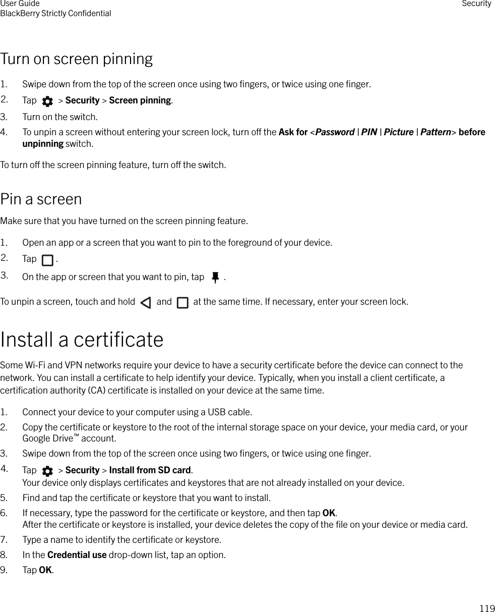 Turn on screen pinning1. Swipe down from the top of the screen once using two ﬁngers, or twice using one ﬁnger.2. Tap   &gt; Security &gt; Screen pinning.3. Turn on the switch.4. To unpin a screen without entering your screen lock, turn o the Ask for &lt;Password | PIN | Picture | Pattern&gt; beforeunpinning switch.To turn o the screen pinning feature, turn o the switch.Pin a screenMake sure that you have turned on the screen pinning feature.1. Open an app or a screen that you want to pin to the foreground of your device.2. Tap  .3. On the app or screen that you want to pin, tap  .To unpin a screen, touch and hold   and   at the same time. If necessary, enter your screen lock.Install a certiﬁcateSome Wi-Fi and VPN networks require your device to have a security certiﬁcate before the device can connect to thenetwork. You can install a certiﬁcate to help identify your device. Typically, when you install a client certiﬁcate, acertiﬁcation authority (CA) certiﬁcate is installed on your device at the same time.1. Connect your device to your computer using a USB cable.2. Copy the certiﬁcate or keystore to the root of the internal storage space on your device, your media card, or yourGoogle Drive™ account.3. Swipe down from the top of the screen once using two ﬁngers, or twice using one ﬁnger.4. Tap   &gt; Security &gt; Install from SD card.Your device only displays certiﬁcates and keystores that are not already installed on your device.5. Find and tap the certiﬁcate or keystore that you want to install.6. If necessary, type the password for the certiﬁcate or keystore, and then tap OK.After the certiﬁcate or keystore is installed, your device deletes the copy of the ﬁle on your device or media card.7. Type a name to identify the certiﬁcate or keystore.8. In the Credential use drop-down list, tap an option.9. Tap OK.User GuideBlackBerry Strictly ConﬁdentialSecurity119