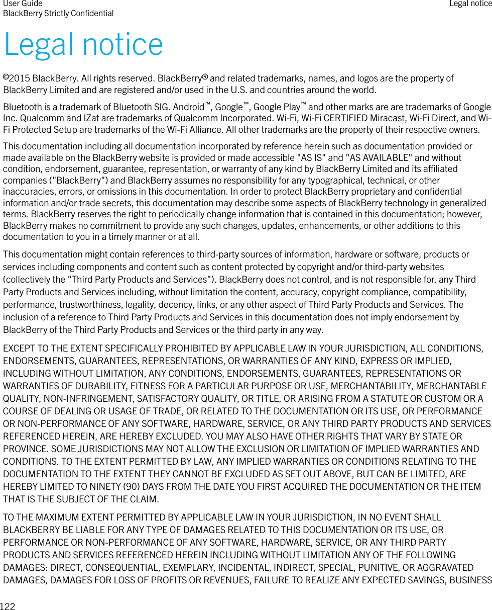 Legal notice©2015 BlackBerry. All rights reserved. BlackBerry® and related trademarks, names, and logos are the property ofBlackBerry Limited and are registered and/or used in the U.S. and countries around the world.Bluetooth is a trademark of Bluetooth SIG. Android™, Google™, Google Play™ and other marks are are trademarks of GoogleInc. Qualcomm and IZat are trademarks of Qualcomm Incorporated. Wi-Fi, Wi-Fi CERTIFIED Miracast, Wi-Fi Direct, and Wi-Fi Protected Setup are trademarks of the Wi-Fi Alliance. All other trademarks are the property of their respective owners.This documentation including all documentation incorporated by reference herein such as documentation provided ormade available on the BlackBerry website is provided or made accessible &quot;AS IS&quot; and &quot;AS AVAILABLE&quot; and withoutcondition, endorsement, guarantee, representation, or warranty of any kind by BlackBerry Limited and its aliatedcompanies (&quot;BlackBerry&quot;) and BlackBerry assumes no responsibility for any typographical, technical, or otherinaccuracies, errors, or omissions in this documentation. In order to protect BlackBerry proprietary and conﬁdentialinformation and/or trade secrets, this documentation may describe some aspects of BlackBerry technology in generalizedterms. BlackBerry reserves the right to periodically change information that is contained in this documentation; however,BlackBerry makes no commitment to provide any such changes, updates, enhancements, or other additions to thisdocumentation to you in a timely manner or at all.This documentation might contain references to third-party sources of information, hardware or software, products orservices including components and content such as content protected by copyright and/or third-party websites(collectively the &quot;Third Party Products and Services&quot;). BlackBerry does not control, and is not responsible for, any ThirdParty Products and Services including, without limitation the content, accuracy, copyright compliance, compatibility,performance, trustworthiness, legality, decency, links, or any other aspect of Third Party Products and Services. Theinclusion of a reference to Third Party Products and Services in this documentation does not imply endorsement byBlackBerry of the Third Party Products and Services or the third party in any way.EXCEPT TO THE EXTENT SPECIFICALLY PROHIBITED BY APPLICABLE LAW IN YOUR JURISDICTION, ALL CONDITIONS,ENDORSEMENTS, GUARANTEES, REPRESENTATIONS, OR WARRANTIES OF ANY KIND, EXPRESS OR IMPLIED,INCLUDING WITHOUT LIMITATION, ANY CONDITIONS, ENDORSEMENTS, GUARANTEES, REPRESENTATIONS ORWARRANTIES OF DURABILITY, FITNESS FOR A PARTICULAR PURPOSE OR USE, MERCHANTABILITY, MERCHANTABLEQUALITY, NON-INFRINGEMENT, SATISFACTORY QUALITY, OR TITLE, OR ARISING FROM A STATUTE OR CUSTOM OR ACOURSE OF DEALING OR USAGE OF TRADE, OR RELATED TO THE DOCUMENTATION OR ITS USE, OR PERFORMANCEOR NON-PERFORMANCE OF ANY SOFTWARE, HARDWARE, SERVICE, OR ANY THIRD PARTY PRODUCTS AND SERVICESREFERENCED HEREIN, ARE HEREBY EXCLUDED. YOU MAY ALSO HAVE OTHER RIGHTS THAT VARY BY STATE ORPROVINCE. SOME JURISDICTIONS MAY NOT ALLOW THE EXCLUSION OR LIMITATION OF IMPLIED WARRANTIES ANDCONDITIONS. TO THE EXTENT PERMITTED BY LAW, ANY IMPLIED WARRANTIES OR CONDITIONS RELATING TO THEDOCUMENTATION TO THE EXTENT THEY CANNOT BE EXCLUDED AS SET OUT ABOVE, BUT CAN BE LIMITED, AREHEREBY LIMITED TO NINETY (90) DAYS FROM THE DATE YOU FIRST ACQUIRED THE DOCUMENTATION OR THE ITEMTHAT IS THE SUBJECT OF THE CLAIM.TO THE MAXIMUM EXTENT PERMITTED BY APPLICABLE LAW IN YOUR JURISDICTION, IN NO EVENT SHALLBLACKBERRY BE LIABLE FOR ANY TYPE OF DAMAGES RELATED TO THIS DOCUMENTATION OR ITS USE, ORPERFORMANCE OR NON-PERFORMANCE OF ANY SOFTWARE, HARDWARE, SERVICE, OR ANY THIRD PARTYPRODUCTS AND SERVICES REFERENCED HEREIN INCLUDING WITHOUT LIMITATION ANY OF THE FOLLOWINGDAMAGES: DIRECT, CONSEQUENTIAL, EXEMPLARY, INCIDENTAL, INDIRECT, SPECIAL, PUNITIVE, OR AGGRAVATEDDAMAGES, DAMAGES FOR LOSS OF PROFITS OR REVENUES, FAILURE TO REALIZE ANY EXPECTED SAVINGS, BUSINESSUser GuideBlackBerry Strictly ConﬁdentialLegal notice122