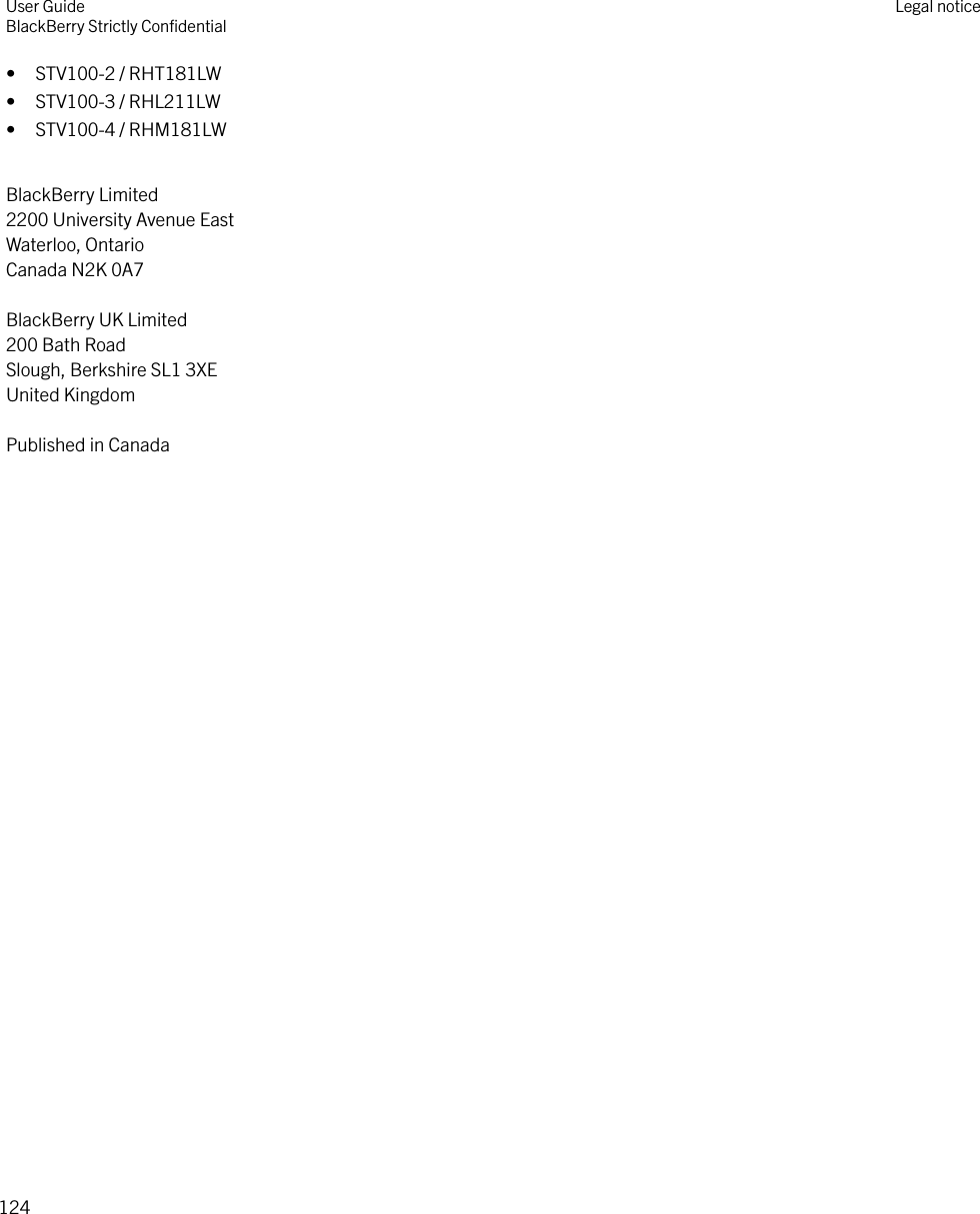 • STV100-2 / RHT181LW• STV100-3 / RHL211LW• STV100-4 / RHM181LWBlackBerry Limited2200 University Avenue EastWaterloo, OntarioCanada N2K 0A7BlackBerry UK Limited200 Bath RoadSlough, Berkshire SL1 3XEUnited KingdomPublished in CanadaUser GuideBlackBerry Strictly ConﬁdentialLegal notice124