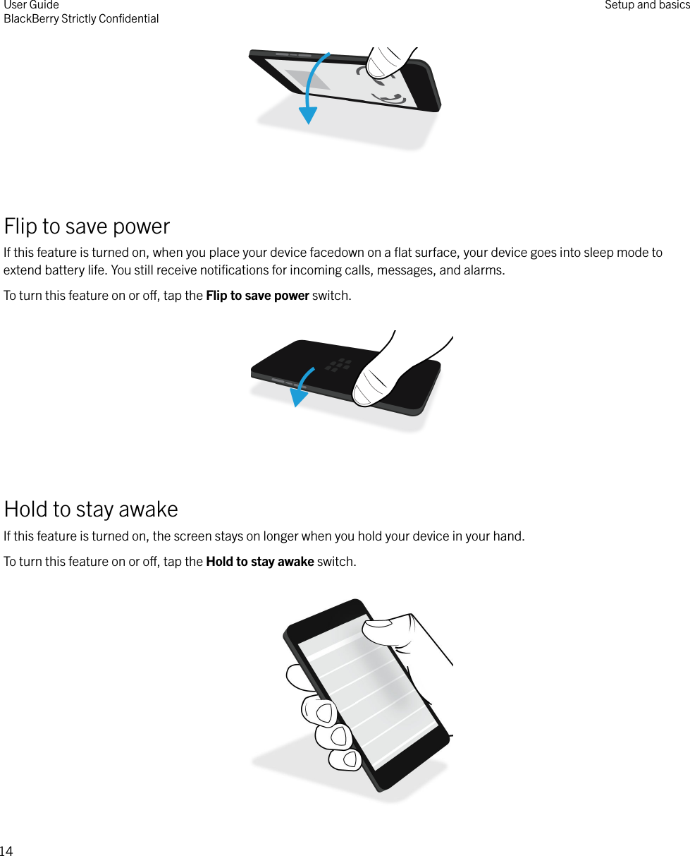  Flip to save powerIf this feature is turned on, when you place your device facedown on a ﬂat surface, your device goes into sleep mode toextend battery life. You still receive notiﬁcations for incoming calls, messages, and alarms.To turn this feature on or o, tap the Flip to save power switch.  Hold to stay awakeIf this feature is turned on, the screen stays on longer when you hold your device in your hand.To turn this feature on or o, tap the Hold to stay awake switch. User GuideBlackBerry Strictly ConﬁdentialSetup and basics14