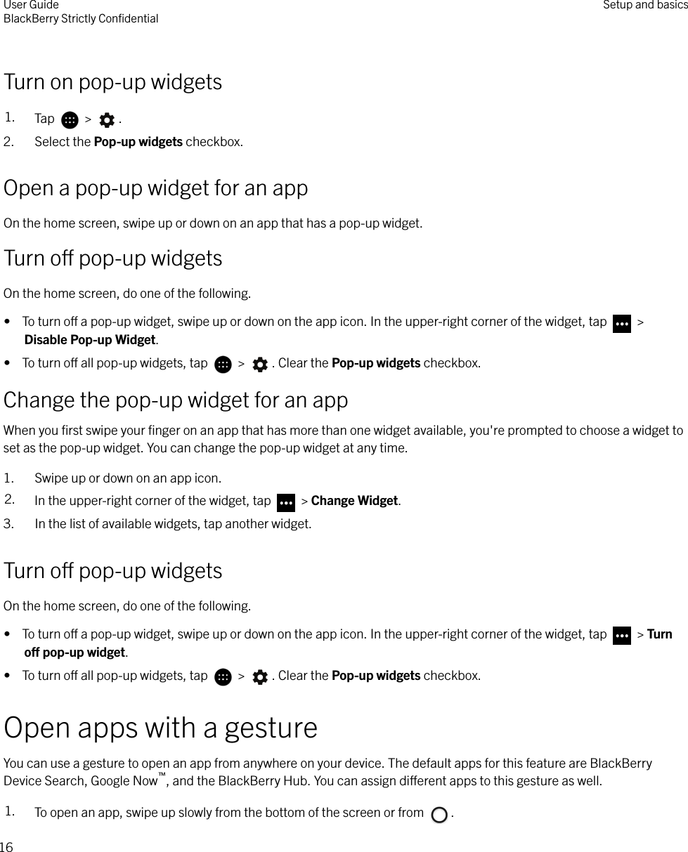 Turn on pop-up widgets1. Tap   &gt;  .2. Select the Pop-up widgets checkbox.Open a pop-up widget for an appOn the home screen, swipe up or down on an app that has a pop-up widget.Turn o pop-up widgetsOn the home screen, do one of the following.•  To turn o a pop-up widget, swipe up or down on the app icon. In the upper-right corner of the widget, tap   &gt;Disable Pop-up Widget.•  To turn o all pop-up widgets, tap   &gt;  . Clear the Pop-up widgets checkbox.Change the pop-up widget for an appWhen you ﬁrst swipe your ﬁnger on an app that has more than one widget available, you&apos;re prompted to choose a widget toset as the pop-up widget. You can change the pop-up widget at any time.1. Swipe up or down on an app icon.2. In the upper-right corner of the widget, tap   &gt; Change Widget.3. In the list of available widgets, tap another widget.Turn o pop-up widgetsOn the home screen, do one of the following.•  To turn o a pop-up widget, swipe up or down on the app icon. In the upper-right corner of the widget, tap   &gt; Turno pop-up widget.•  To turn o all pop-up widgets, tap   &gt;  . Clear the Pop-up widgets checkbox.Open apps with a gestureYou can use a gesture to open an app from anywhere on your device. The default apps for this feature are BlackBerryDevice Search, Google Now™, and the BlackBerry Hub. You can assign dierent apps to this gesture as well.1. To open an app, swipe up slowly from the bottom of the screen or from  .User GuideBlackBerry Strictly ConﬁdentialSetup and basics16