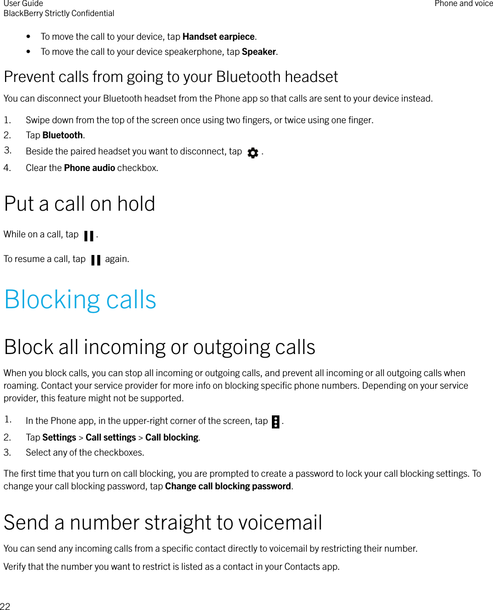 • To move the call to your device, tap Handset earpiece.• To move the call to your device speakerphone, tap Speaker.Prevent calls from going to your Bluetooth headsetYou can disconnect your Bluetooth headset from the Phone app so that calls are sent to your device instead.1. Swipe down from the top of the screen once using two ﬁngers, or twice using one ﬁnger.2. Tap Bluetooth.3. Beside the paired headset you want to disconnect, tap  .4. Clear the Phone audio checkbox.Put a call on holdWhile on a call, tap  .To resume a call, tap   again.Blocking callsBlock all incoming or outgoing callsWhen you block calls, you can stop all incoming or outgoing calls, and prevent all incoming or all outgoing calls whenroaming. Contact your service provider for more info on blocking speciﬁc phone numbers. Depending on your serviceprovider, this feature might not be supported.1. In the Phone app, in the upper-right corner of the screen, tap  .2. Tap Settings &gt; Call settings &gt; Call blocking.3. Select any of the checkboxes.The ﬁrst time that you turn on call blocking, you are prompted to create a password to lock your call blocking settings. Tochange your call blocking password, tap Change call blocking password.Send a number straight to voicemailYou can send any incoming calls from a speciﬁc contact directly to voicemail by restricting their number.Verify that the number you want to restrict is listed as a contact in your Contacts app.User GuideBlackBerry Strictly ConﬁdentialPhone and voice22