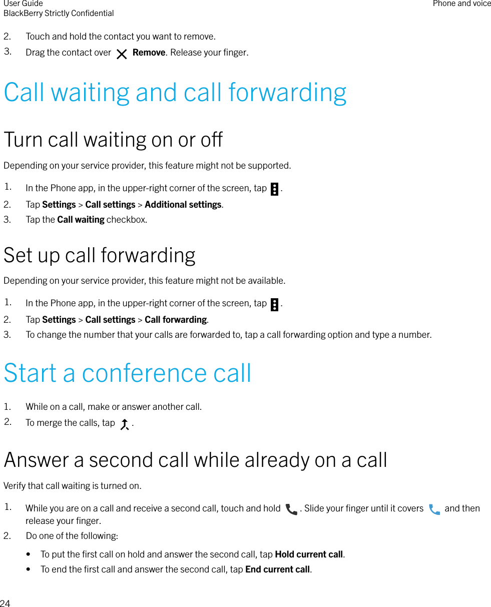 2. Touch and hold the contact you want to remove.3. Drag the contact over   Remove. Release your ﬁnger.Call waiting and call forwardingTurn call waiting on or oDepending on your service provider, this feature might not be supported.1. In the Phone app, in the upper-right corner of the screen, tap  .2. Tap Settings &gt; Call settings &gt; Additional settings.3. Tap the Call waiting checkbox.Set up call forwardingDepending on your service provider, this feature might not be available.1. In the Phone app, in the upper-right corner of the screen, tap  .2. Tap Settings &gt; Call settings &gt; Call forwarding.3. To change the number that your calls are forwarded to, tap a call forwarding option and type a number.Start a conference call1. While on a call, make or answer another call.2. To merge the calls, tap  .Answer a second call while already on a callVerify that call waiting is turned on.1. While you are on a call and receive a second call, touch and hold  . Slide your ﬁnger until it covers   and thenrelease your ﬁnger.2. Do one of the following:• To put the ﬁrst call on hold and answer the second call, tap Hold current call.• To end the ﬁrst call and answer the second call, tap End current call.User GuideBlackBerry Strictly ConﬁdentialPhone and voice24