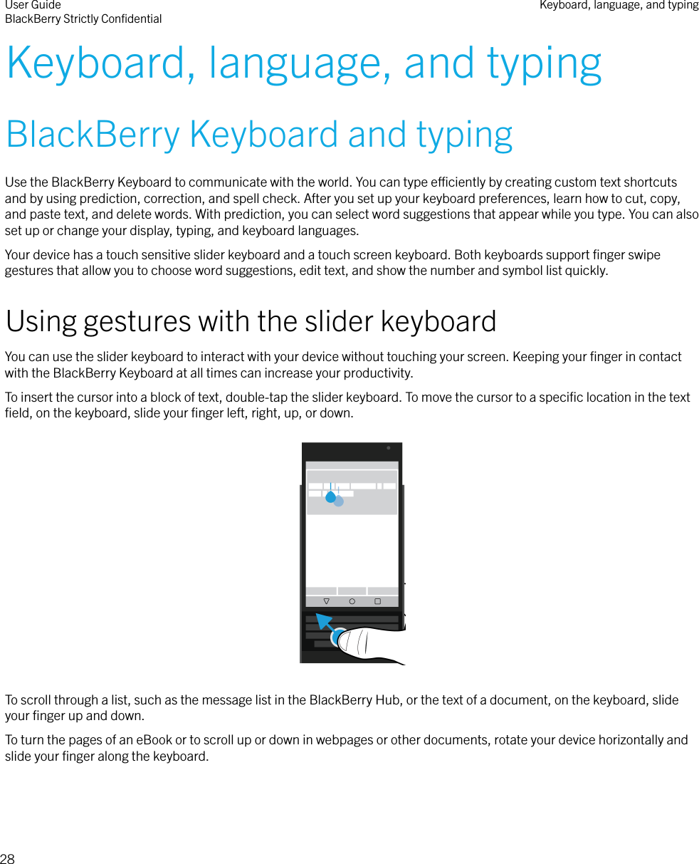 Keyboard, language, and typingBlackBerry Keyboard and typingUse the BlackBerry Keyboard to communicate with the world. You can type eciently by creating custom text shortcutsand by using prediction, correction, and spell check. After you set up your keyboard preferences, learn how to cut, copy,and paste text, and delete words. With prediction, you can select word suggestions that appear while you type. You can alsoset up or change your display, typing, and keyboard languages.Your device has a touch sensitive slider keyboard and a touch screen keyboard. Both keyboards support ﬁnger swipegestures that allow you to choose word suggestions, edit text, and show the number and symbol list quickly.Using gestures with the slider keyboardYou can use the slider keyboard to interact with your device without touching your screen. Keeping your ﬁnger in contactwith the BlackBerry Keyboard at all times can increase your productivity.To insert the cursor into a block of text, double-tap the slider keyboard. To move the cursor to a speciﬁc location in the textﬁeld, on the keyboard, slide your ﬁnger left, right, up, or down.  To scroll through a list, such as the message list in the BlackBerry Hub, or the text of a document, on the keyboard, slideyour ﬁnger up and down.To turn the pages of an eBook or to scroll up or down in webpages or other documents, rotate your device horizontally andslide your ﬁnger along the keyboard.User GuideBlackBerry Strictly ConﬁdentialKeyboard, language, and typing28