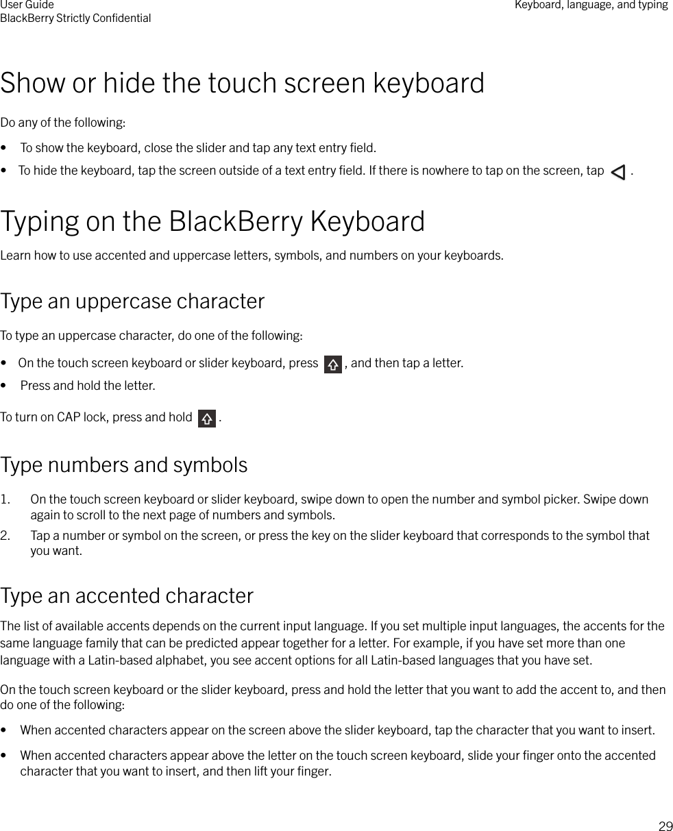 Show or hide the touch screen keyboardDo any of the following:• To show the keyboard, close the slider and tap any text entry ﬁeld.•  To hide the keyboard, tap the screen outside of a text entry ﬁeld. If there is nowhere to tap on the screen, tap  .Typing on the BlackBerry KeyboardLearn how to use accented and uppercase letters, symbols, and numbers on your keyboards.Type an uppercase characterTo type an uppercase character, do one of the following:•  On the touch screen keyboard or slider keyboard, press  , and then tap a letter.• Press and hold the letter.To turn on CAP lock, press and hold  .Type numbers and symbols1. On the touch screen keyboard or slider keyboard, swipe down to open the number and symbol picker. Swipe downagain to scroll to the next page of numbers and symbols.2. Tap a number or symbol on the screen, or press the key on the slider keyboard that corresponds to the symbol thatyou want.Type an accented characterThe list of available accents depends on the current input language. If you set multiple input languages, the accents for thesame language family that can be predicted appear together for a letter. For example, if you have set more than onelanguage with a Latin-based alphabet, you see accent options for all Latin-based languages that you have set.On the touch screen keyboard or the slider keyboard, press and hold the letter that you want to add the accent to, and thendo one of the following:• When accented characters appear on the screen above the slider keyboard, tap the character that you want to insert.• When accented characters appear above the letter on the touch screen keyboard, slide your ﬁnger onto the accentedcharacter that you want to insert, and then lift your ﬁnger.User GuideBlackBerry Strictly ConﬁdentialKeyboard, language, and typing29