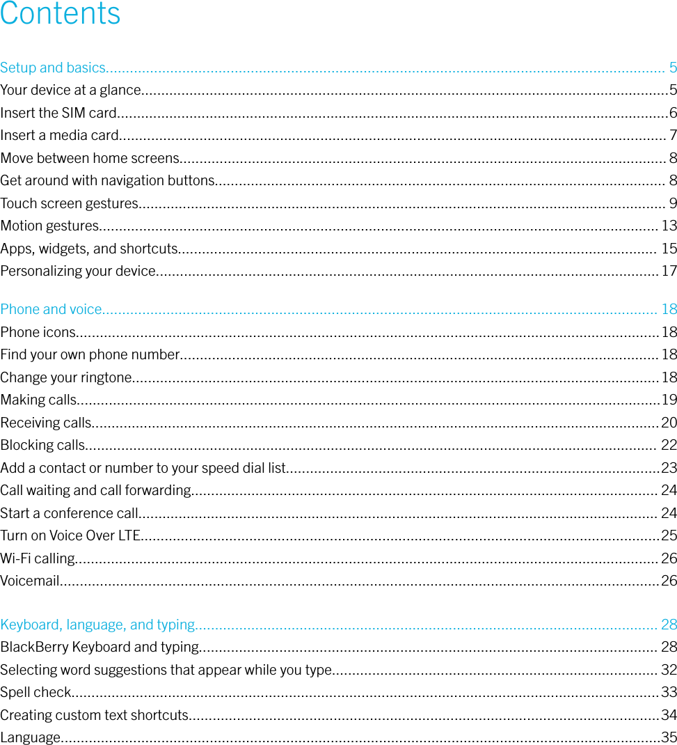 ContentsSetup and basics........................................................................................................................................... 5Your device at a glance...................................................................................................................................5Insert the SIM card.........................................................................................................................................6Insert a media card........................................................................................................................................ 7Move between home screens......................................................................................................................... 8Get around with navigation buttons................................................................................................................ 8Touch screen gestures................................................................................................................................... 9Motion gestures........................................................................................................................................... 13Apps, widgets, and shortcuts....................................................................................................................... 15Personalizing your device.............................................................................................................................17Phone and voice.......................................................................................................................................... 18Phone icons.................................................................................................................................................18Find your own phone number....................................................................................................................... 18Change your ringtone...................................................................................................................................18Making calls.................................................................................................................................................19Receiving calls.............................................................................................................................................20Blocking calls.............................................................................................................................................. 22Add a contact or number to your speed dial list.............................................................................................23Call waiting and call forwarding.................................................................................................................... 24Start a conference call................................................................................................................................. 24Turn on Voice Over LTE.................................................................................................................................25Wi-Fi calling................................................................................................................................................. 26Voicemail.....................................................................................................................................................26Keyboard, language, and typing................................................................................................................... 28BlackBerry Keyboard and typing.................................................................................................................. 28Selecting word suggestions that appear while you type................................................................................. 32Spell check..................................................................................................................................................33Creating custom text shortcuts.....................................................................................................................34Language.....................................................................................................................................................35