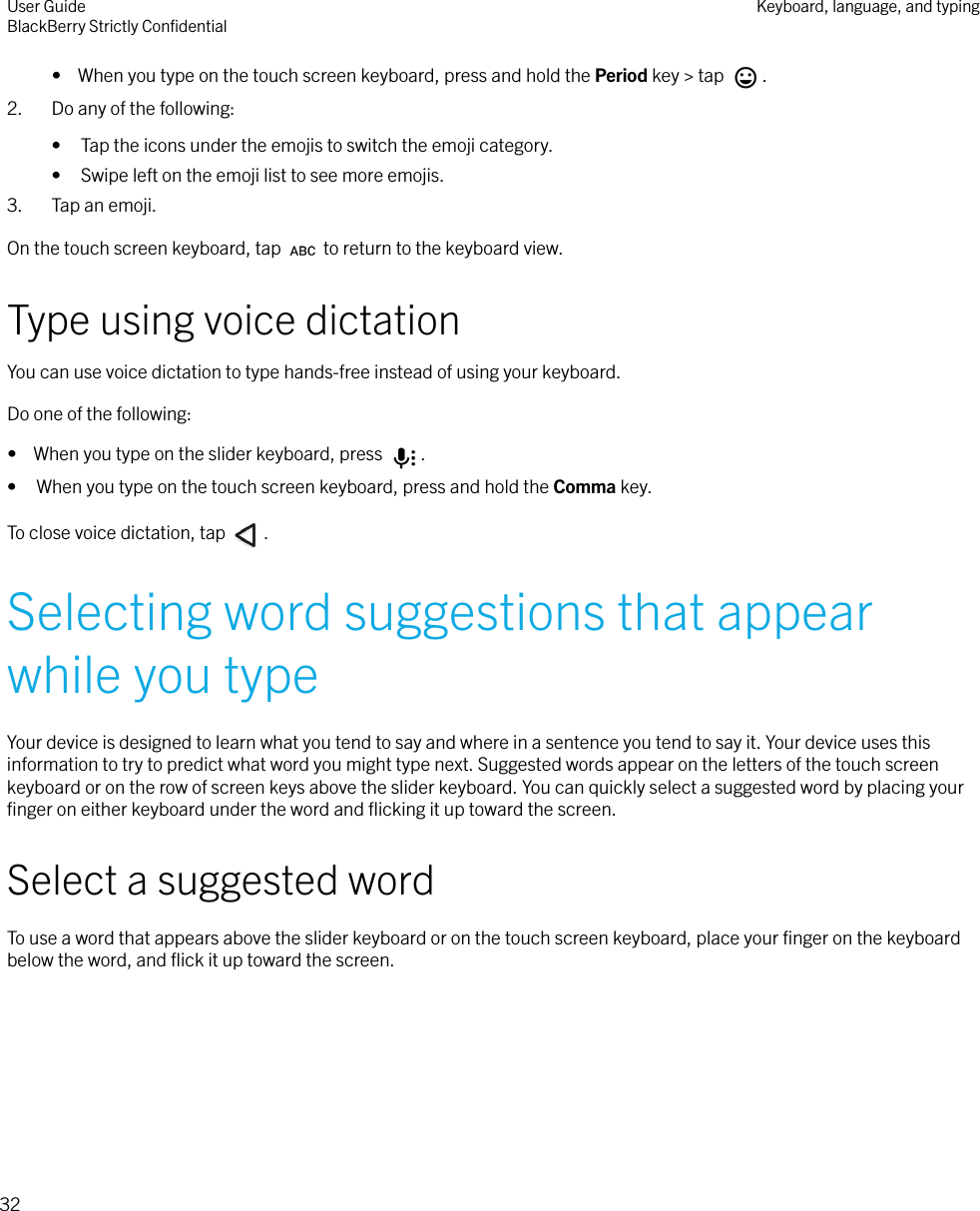 •  When you type on the touch screen keyboard, press and hold the Period key &gt; tap  .2. Do any of the following:• Tap the icons under the emojis to switch the emoji category.• Swipe left on the emoji list to see more emojis.3. Tap an emoji.On the touch screen keyboard, tap   to return to the keyboard view.Type using voice dictationYou can use voice dictation to type hands-free instead of using your keyboard.Do one of the following:•  When you type on the slider keyboard, press  .• When you type on the touch screen keyboard, press and hold the Comma key.To close voice dictation, tap  .Selecting word suggestions that appearwhile you typeYour device is designed to learn what you tend to say and where in a sentence you tend to say it. Your device uses thisinformation to try to predict what word you might type next. Suggested words appear on the letters of the touch screenkeyboard or on the row of screen keys above the slider keyboard. You can quickly select a suggested word by placing yourﬁnger on either keyboard under the word and ﬂicking it up toward the screen.Select a suggested wordTo use a word that appears above the slider keyboard or on the touch screen keyboard, place your ﬁnger on the keyboardbelow the word, and ﬂick it up toward the screen. User GuideBlackBerry Strictly ConﬁdentialKeyboard, language, and typing32