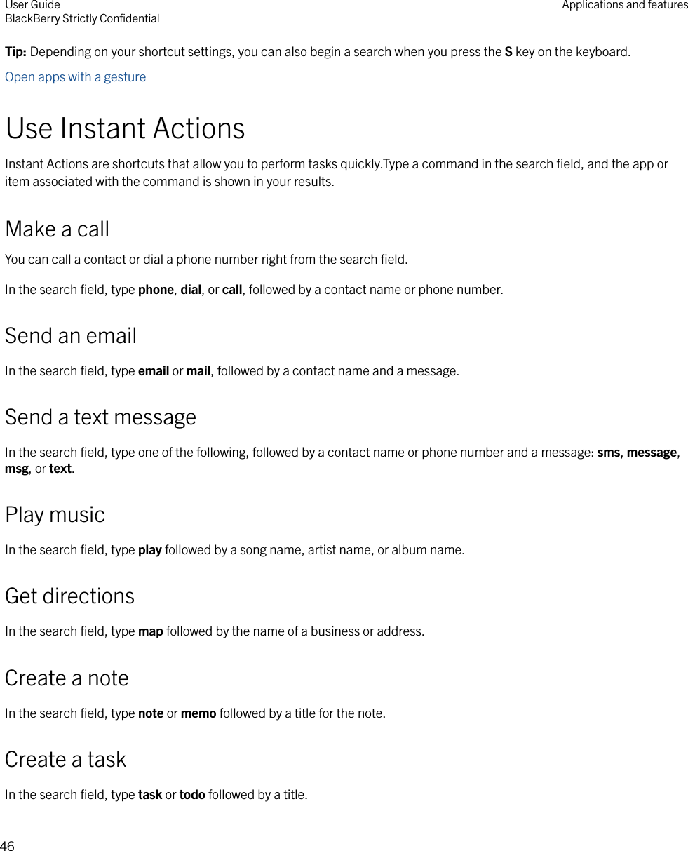 Tip: Depending on your shortcut settings, you can also begin a search when you press the S key on the keyboard.Open apps with a gestureUse Instant ActionsInstant Actions are shortcuts that allow you to perform tasks quickly.Type a command in the search ﬁeld, and the app oritem associated with the command is shown in your results.Make a callYou can call a contact or dial a phone number right from the search ﬁeld.In the search ﬁeld, type phone, dial, or call, followed by a contact name or phone number.Send an emailIn the search ﬁeld, type email or mail, followed by a contact name and a message.Send a text messageIn the search ﬁeld, type one of the following, followed by a contact name or phone number and a message: sms, message,msg, or text.Play musicIn the search ﬁeld, type play followed by a song name, artist name, or album name.Get directionsIn the search ﬁeld, type map followed by the name of a business or address.Create a noteIn the search ﬁeld, type note or memo followed by a title for the note.Create a taskIn the search ﬁeld, type task or todo followed by a title.User GuideBlackBerry Strictly ConﬁdentialApplications and features46