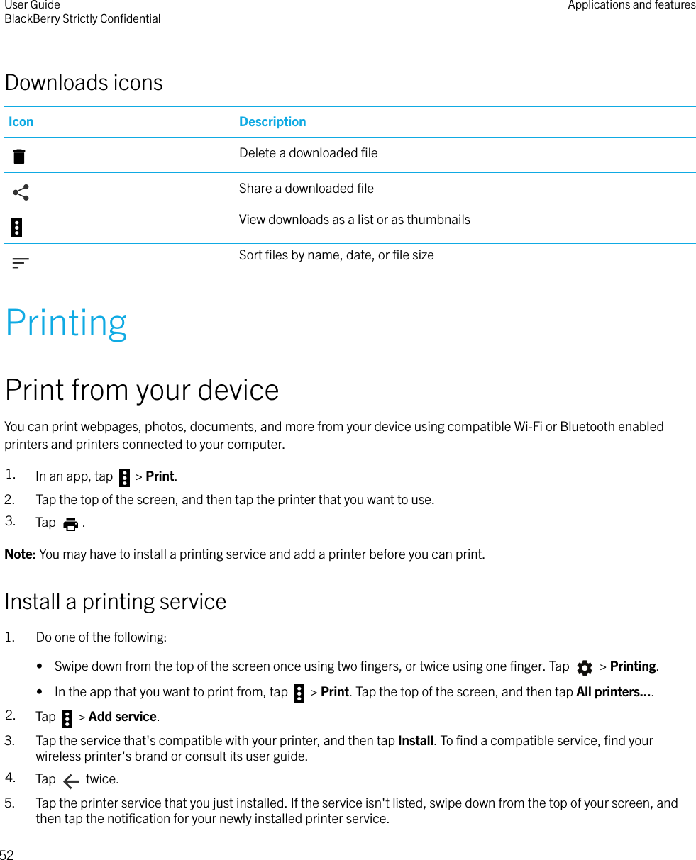 Downloads iconsIcon DescriptionDelete a downloaded ﬁleShare a downloaded ﬁleView downloads as a list or as thumbnailsSort ﬁles by name, date, or ﬁle sizePrintingPrint from your deviceYou can print webpages, photos, documents, and more from your device using compatible Wi-Fi or Bluetooth enabledprinters and printers connected to your computer.1. In an app, tap   &gt; Print.2. Tap the top of the screen, and then tap the printer that you want to use.3. Tap  .Note: You may have to install a printing service and add a printer before you can print.Install a printing service1. Do one of the following:•  Swipe down from the top of the screen once using two ﬁngers, or twice using one ﬁnger. Tap   &gt; Printing.•  In the app that you want to print from, tap   &gt; Print. Tap the top of the screen, and then tap All printers....2. Tap   &gt; Add service.3. Tap the service that&apos;s compatible with your printer, and then tap Install. To ﬁnd a compatible service, ﬁnd yourwireless printer&apos;s brand or consult its user guide.4. Tap   twice.5. Tap the printer service that you just installed. If the service isn&apos;t listed, swipe down from the top of your screen, andthen tap the notiﬁcation for your newly installed printer service.User GuideBlackBerry Strictly ConﬁdentialApplications and features52