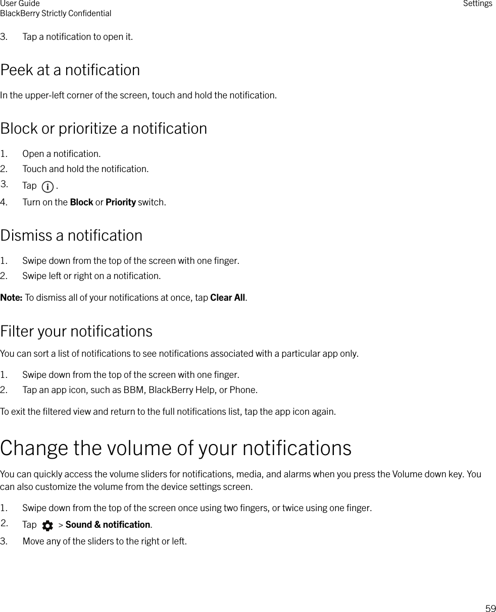 3. Tap a notiﬁcation to open it.Peek at a notiﬁcationIn the upper-left corner of the screen, touch and hold the notiﬁcation.Block or prioritize a notiﬁcation1. Open a notiﬁcation.2. Touch and hold the notiﬁcation.3. Tap  .4. Turn on the Block or Priority switch.Dismiss a notiﬁcation1. Swipe down from the top of the screen with one ﬁnger.2. Swipe left or right on a notiﬁcation.Note: To dismiss all of your notiﬁcations at once, tap Clear All.Filter your notiﬁcationsYou can sort a list of notiﬁcations to see notiﬁcations associated with a particular app only.1. Swipe down from the top of the screen with one ﬁnger.2. Tap an app icon, such as BBM, BlackBerry Help, or Phone.To exit the ﬁltered view and return to the full notiﬁcations list, tap the app icon again.Change the volume of your notiﬁcationsYou can quickly access the volume sliders for notiﬁcations, media, and alarms when you press the Volume down key. Youcan also customize the volume from the device settings screen.1. Swipe down from the top of the screen once using two ﬁngers, or twice using one ﬁnger.2. Tap   &gt; Sound &amp; notiﬁcation.3. Move any of the sliders to the right or left.User GuideBlackBerry Strictly ConﬁdentialSettings59