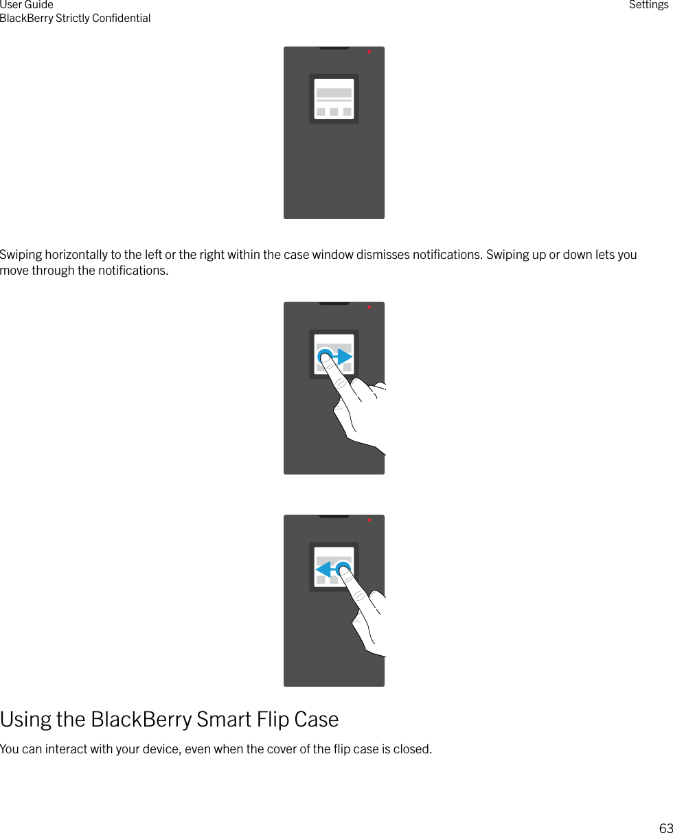  Swiping horizontally to the left or the right within the case window dismisses notiﬁcations. Swiping up or down lets youmove through the notiﬁcations.Using the BlackBerry Smart Flip CaseYou can interact with your device, even when the cover of the ﬂip case is closed.    User GuideBlackBerry Strictly ConﬁdentialSettings63