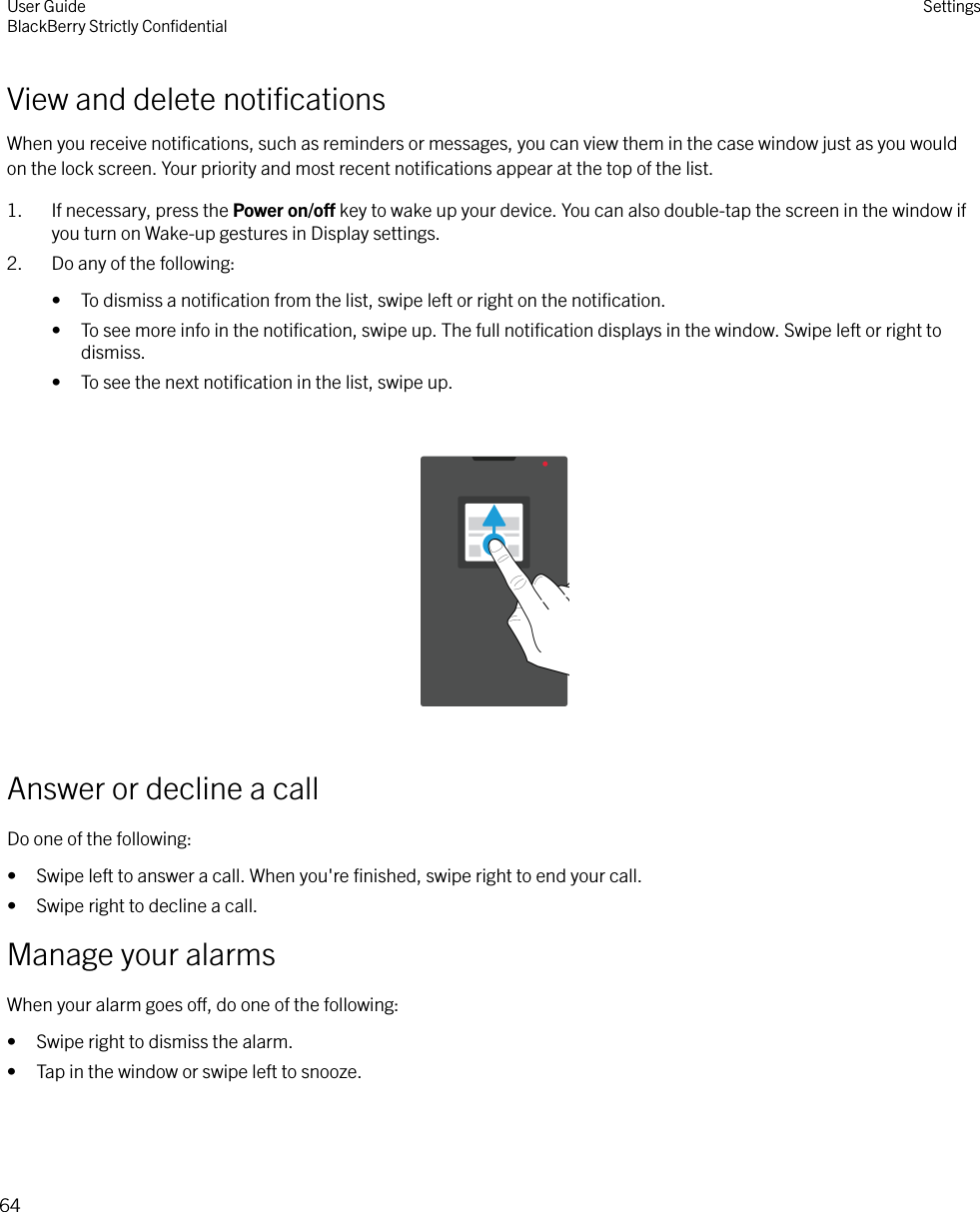View and delete notiﬁcationsWhen you receive notiﬁcations, such as reminders or messages, you can view them in the case window just as you wouldon the lock screen. Your priority and most recent notiﬁcations appear at the top of the list.1. If necessary, press the Power on/o key to wake up your device. You can also double-tap the screen in the window ifyou turn on Wake-up gestures in Display settings.2. Do any of the following:• To dismiss a notiﬁcation from the list, swipe left or right on the notiﬁcation.• To see more info in the notiﬁcation, swipe up. The full notiﬁcation displays in the window. Swipe left or right todismiss.• To see the next notiﬁcation in the list, swipe up.  Answer or decline a callDo one of the following:• Swipe left to answer a call. When you&apos;re ﬁnished, swipe right to end your call.• Swipe right to decline a call.Manage your alarmsWhen your alarm goes o, do one of the following:• Swipe right to dismiss the alarm.• Tap in the window or swipe left to snooze.User GuideBlackBerry Strictly ConﬁdentialSettings64