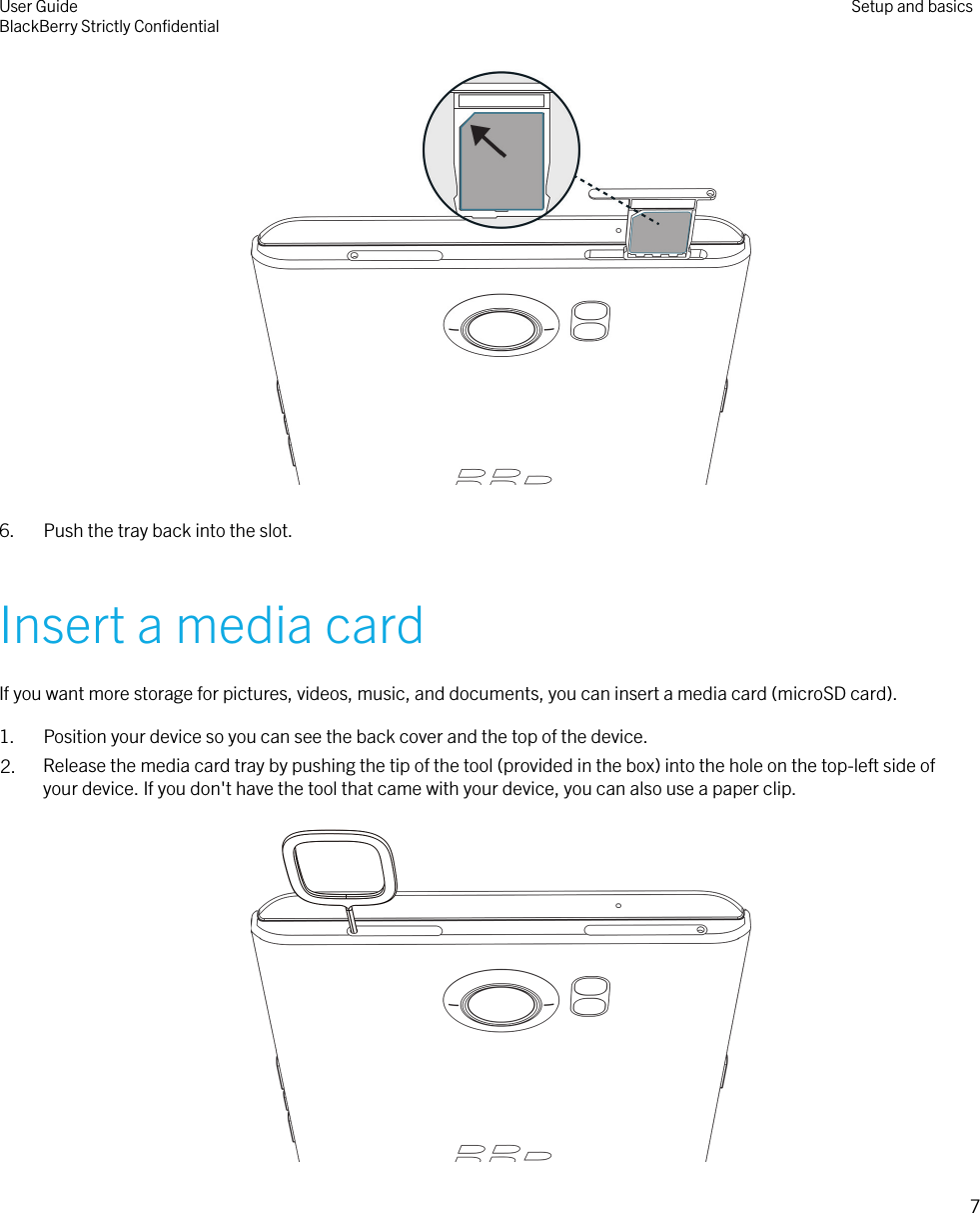  6. Push the tray back into the slot.Insert a media cardIf you want more storage for pictures, videos, music, and documents, you can insert a media card (microSD card).1. Position your device so you can see the back cover and the top of the device.2. Release the media card tray by pushing the tip of the tool (provided in the box) into the hole on the top-left side ofyour device. If you don&apos;t have the tool that came with your device, you can also use a paper clip. User GuideBlackBerry Strictly ConﬁdentialSetup and basics7