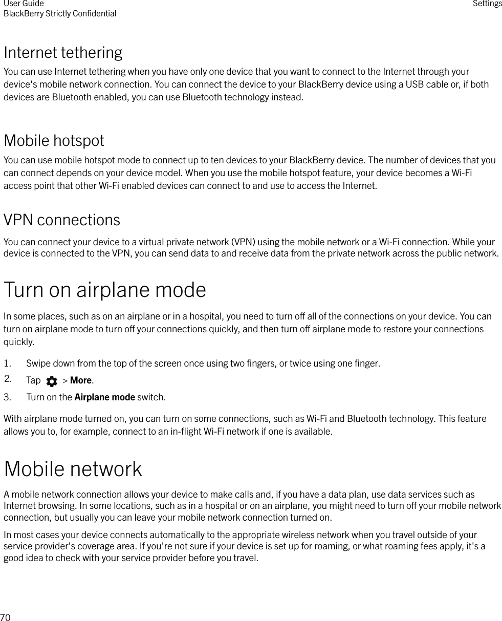 Internet tetheringYou can use Internet tethering when you have only one device that you want to connect to the Internet through yourdevice&apos;s mobile network connection. You can connect the device to your BlackBerry device using a USB cable or, if bothdevices are Bluetooth enabled, you can use Bluetooth technology instead.Mobile hotspotYou can use mobile hotspot mode to connect up to ten devices to your BlackBerry device. The number of devices that youcan connect depends on your device model. When you use the mobile hotspot feature, your device becomes a Wi-Fiaccess point that other Wi-Fi enabled devices can connect to and use to access the Internet.VPN connectionsYou can connect your device to a virtual private network (VPN) using the mobile network or a Wi-Fi connection. While yourdevice is connected to the VPN, you can send data to and receive data from the private network across the public network.Turn on airplane modeIn some places, such as on an airplane or in a hospital, you need to turn o all of the connections on your device. You canturn on airplane mode to turn o your connections quickly, and then turn o airplane mode to restore your connectionsquickly.1. Swipe down from the top of the screen once using two ﬁngers, or twice using one ﬁnger.2. Tap   &gt; More.3. Turn on the Airplane mode switch.With airplane mode turned on, you can turn on some connections, such as Wi-Fi and Bluetooth technology. This featureallows you to, for example, connect to an in-ﬂight Wi-Fi network if one is available.Mobile networkA mobile network connection allows your device to make calls and, if you have a data plan, use data services such asInternet browsing. In some locations, such as in a hospital or on an airplane, you might need to turn o your mobile networkconnection, but usually you can leave your mobile network connection turned on.In most cases your device connects automatically to the appropriate wireless network when you travel outside of yourservice provider&apos;s coverage area. If you&apos;re not sure if your device is set up for roaming, or what roaming fees apply, it&apos;s agood idea to check with your service provider before you travel.User GuideBlackBerry Strictly ConﬁdentialSettings70