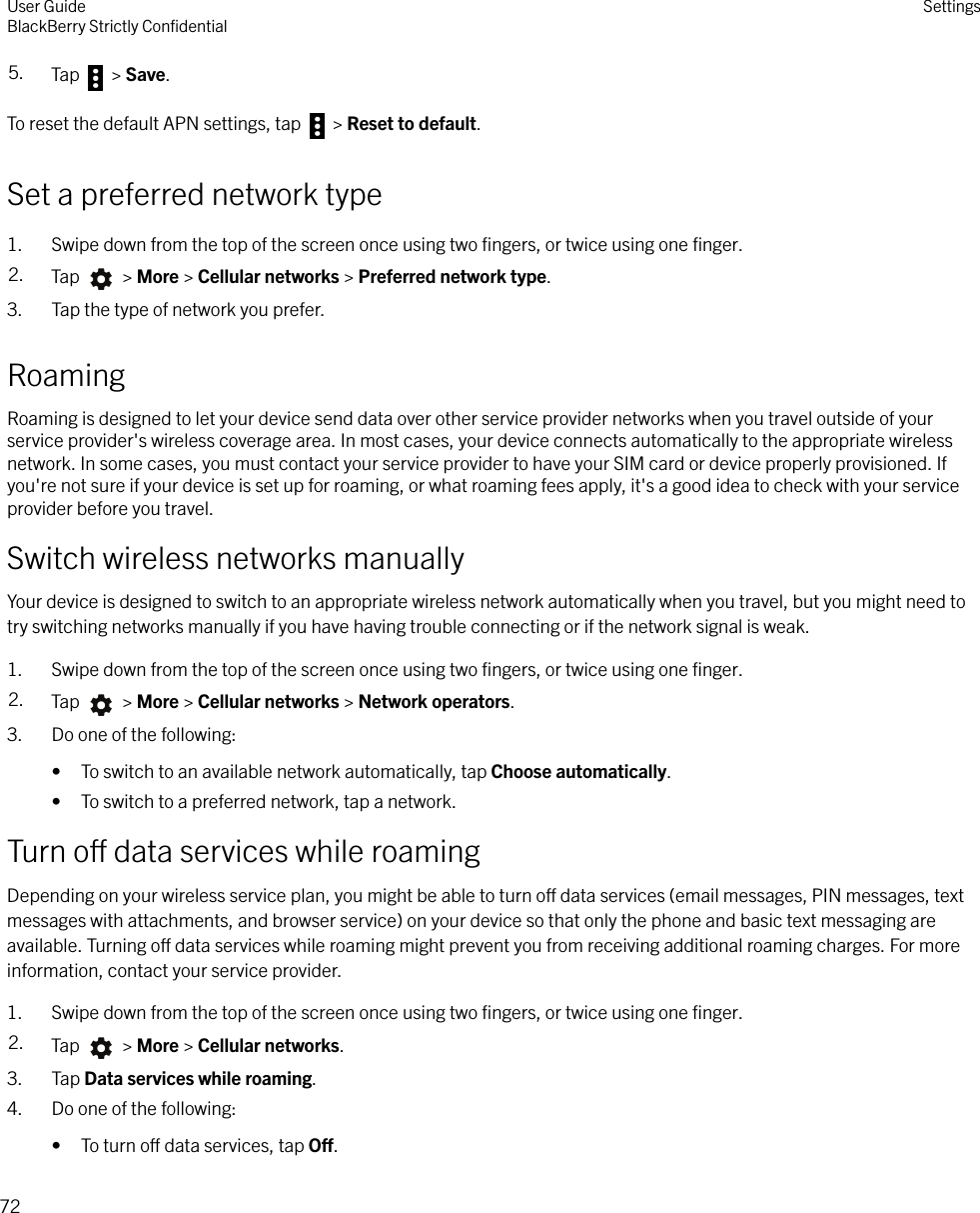 5. Tap   &gt; Save.To reset the default APN settings, tap   &gt; Reset to default.Set a preferred network type1. Swipe down from the top of the screen once using two ﬁngers, or twice using one ﬁnger.2. Tap   &gt; More &gt; Cellular networks &gt; Preferred network type.3. Tap the type of network you prefer.RoamingRoaming is designed to let your device send data over other service provider networks when you travel outside of yourservice provider&apos;s wireless coverage area. In most cases, your device connects automatically to the appropriate wirelessnetwork. In some cases, you must contact your service provider to have your SIM card or device properly provisioned. Ifyou&apos;re not sure if your device is set up for roaming, or what roaming fees apply, it&apos;s a good idea to check with your serviceprovider before you travel.Switch wireless networks manuallyYour device is designed to switch to an appropriate wireless network automatically when you travel, but you might need totry switching networks manually if you have having trouble connecting or if the network signal is weak.1. Swipe down from the top of the screen once using two ﬁngers, or twice using one ﬁnger.2. Tap   &gt; More &gt; Cellular networks &gt; Network operators.3. Do one of the following:• To switch to an available network automatically, tap Choose automatically.• To switch to a preferred network, tap a network.Turn o data services while roamingDepending on your wireless service plan, you might be able to turn o data services (email messages, PIN messages, textmessages with attachments, and browser service) on your device so that only the phone and basic text messaging areavailable. Turning o data services while roaming might prevent you from receiving additional roaming charges. For moreinformation, contact your service provider.1. Swipe down from the top of the screen once using two ﬁngers, or twice using one ﬁnger.2. Tap   &gt; More &gt; Cellular networks.3. Tap Data services while roaming.4. Do one of the following:• To turn o data services, tap O.User GuideBlackBerry Strictly ConﬁdentialSettings72