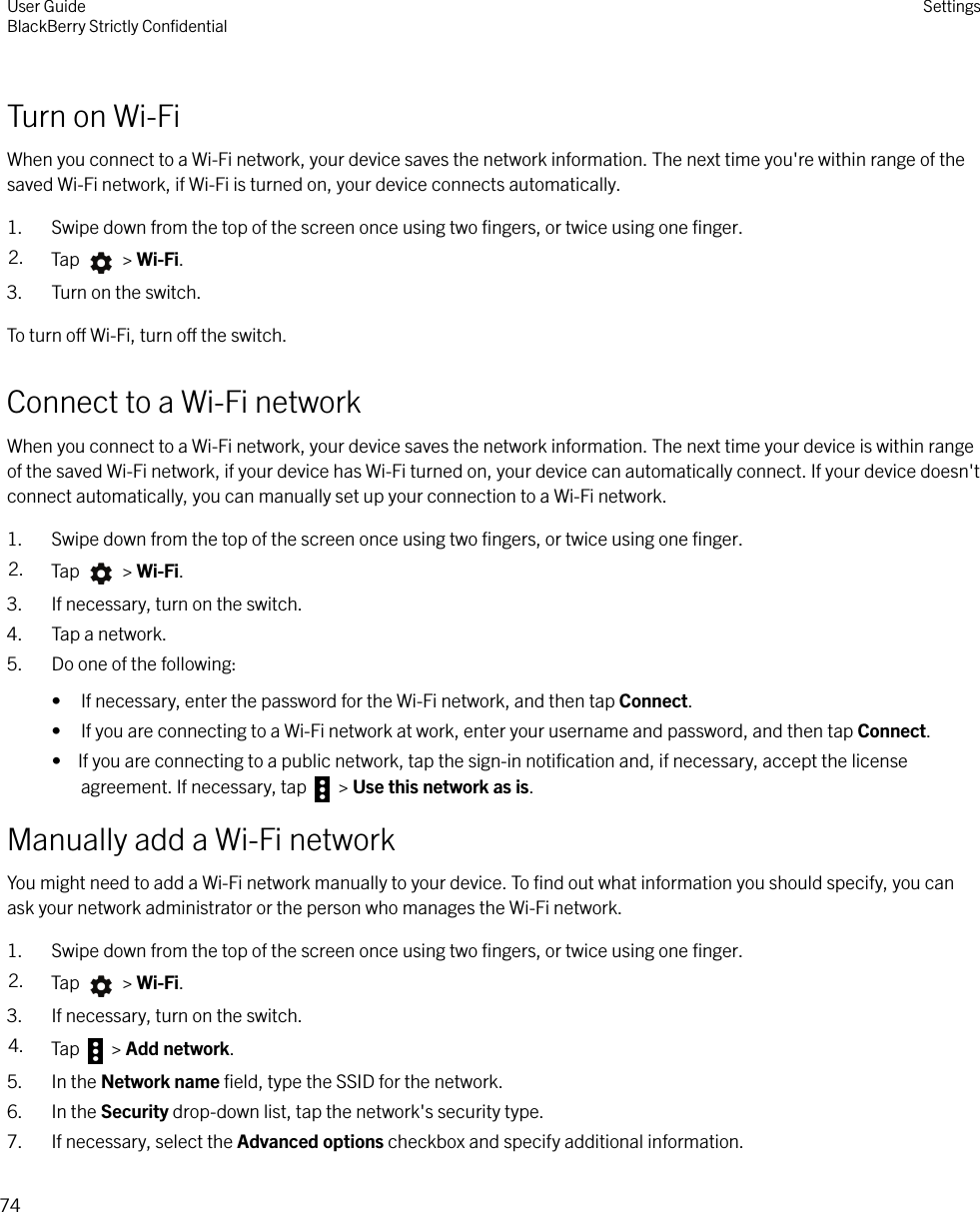 Turn on Wi-FiWhen you connect to a Wi-Fi network, your device saves the network information. The next time you&apos;re within range of thesaved Wi-Fi network, if Wi-Fi is turned on, your device connects automatically.1. Swipe down from the top of the screen once using two ﬁngers, or twice using one ﬁnger.2. Tap   &gt; Wi-Fi.3. Turn on the switch.To turn o Wi-Fi, turn o the switch.Connect to a Wi-Fi networkWhen you connect to a Wi-Fi network, your device saves the network information. The next time your device is within rangeof the saved Wi-Fi network, if your device has Wi-Fi turned on, your device can automatically connect. If your device doesn&apos;tconnect automatically, you can manually set up your connection to a Wi-Fi network.1. Swipe down from the top of the screen once using two ﬁngers, or twice using one ﬁnger.2. Tap   &gt; Wi-Fi.3. If necessary, turn on the switch.4. Tap a network.5. Do one of the following:• If necessary, enter the password for the Wi-Fi network, and then tap Connect.• If you are connecting to a Wi-Fi network at work, enter your username and password, and then tap Connect.•  If you are connecting to a public network, tap the sign-in notiﬁcation and, if necessary, accept the licenseagreement. If necessary, tap   &gt; Use this network as is.Manually add a Wi-Fi networkYou might need to add a Wi-Fi network manually to your device. To ﬁnd out what information you should specify, you canask your network administrator or the person who manages the Wi-Fi network.1. Swipe down from the top of the screen once using two ﬁngers, or twice using one ﬁnger.2. Tap   &gt; Wi-Fi.3. If necessary, turn on the switch.4. Tap   &gt; Add network.5. In the Network name ﬁeld, type the SSID for the network.6. In the Security drop-down list, tap the network&apos;s security type.7. If necessary, select the Advanced options checkbox and specify additional information.User GuideBlackBerry Strictly ConﬁdentialSettings74