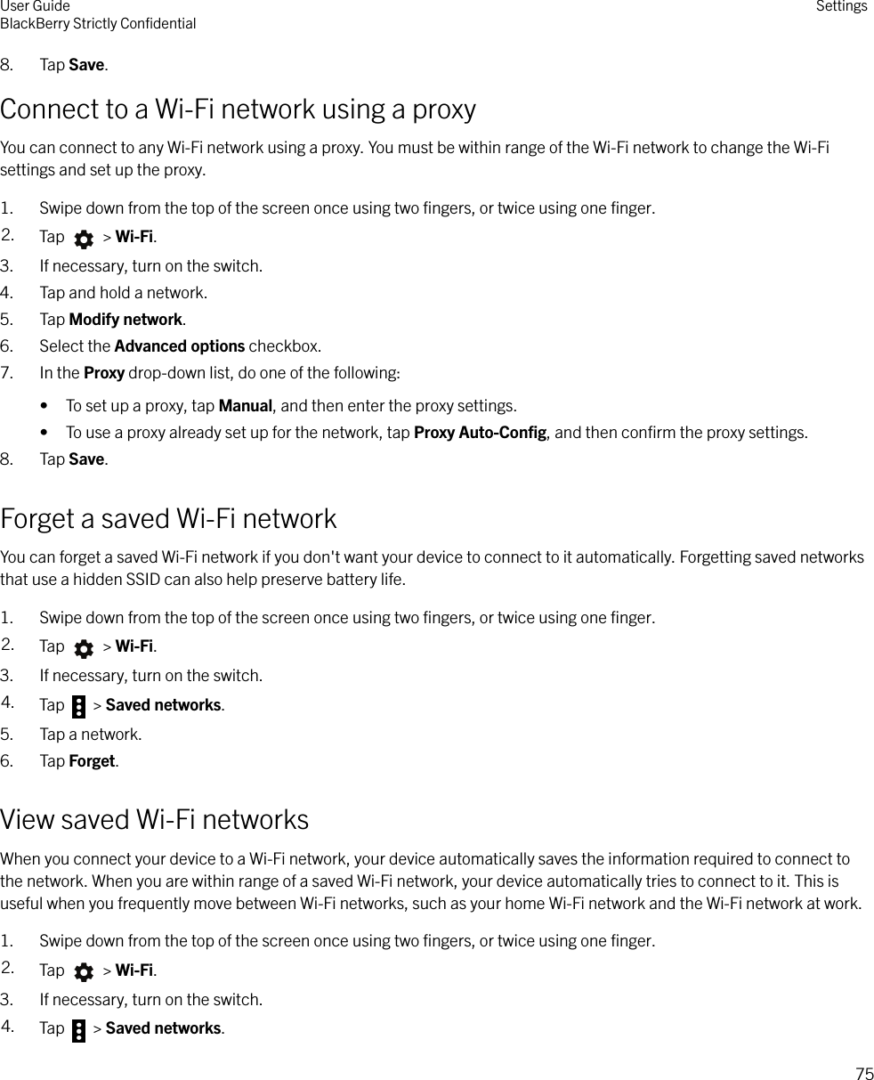 8. Tap Save.Connect to a Wi-Fi network using a proxyYou can connect to any Wi-Fi network using a proxy. You must be within range of the Wi-Fi network to change the Wi-Fisettings and set up the proxy.1. Swipe down from the top of the screen once using two ﬁngers, or twice using one ﬁnger.2. Tap   &gt; Wi-Fi.3. If necessary, turn on the switch.4. Tap and hold a network.5. Tap Modify network.6. Select the Advanced options checkbox.7. In the Proxy drop-down list, do one of the following:• To set up a proxy, tap Manual, and then enter the proxy settings.• To use a proxy already set up for the network, tap Proxy Auto-Conﬁg, and then conﬁrm the proxy settings.8. Tap Save.Forget a saved Wi-Fi networkYou can forget a saved Wi-Fi network if you don&apos;t want your device to connect to it automatically. Forgetting saved networksthat use a hidden SSID can also help preserve battery life.1. Swipe down from the top of the screen once using two ﬁngers, or twice using one ﬁnger.2. Tap   &gt; Wi-Fi.3. If necessary, turn on the switch.4. Tap   &gt; Saved networks.5. Tap a network.6. Tap Forget.View saved Wi-Fi networksWhen you connect your device to a Wi-Fi network, your device automatically saves the information required to connect tothe network. When you are within range of a saved Wi-Fi network, your device automatically tries to connect to it. This isuseful when you frequently move between Wi-Fi networks, such as your home Wi-Fi network and the Wi-Fi network at work.1. Swipe down from the top of the screen once using two ﬁngers, or twice using one ﬁnger.2. Tap   &gt; Wi-Fi.3. If necessary, turn on the switch.4. Tap   &gt; Saved networks.User GuideBlackBerry Strictly ConﬁdentialSettings75