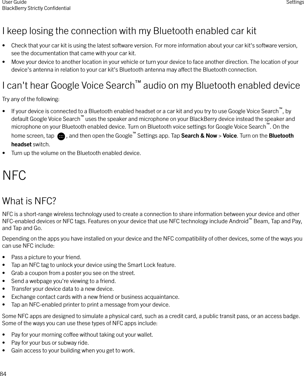 I keep losing the connection with my Bluetooth enabled car kit• Check that your car kit is using the latest software version. For more information about your car kit&apos;s software version,see the documentation that came with your car kit.• Move your device to another location in your vehicle or turn your device to face another direction. The location of yourdevice&apos;s antenna in relation to your car kit&apos;s Bluetooth antenna may aect the Bluetooth connection.I can&apos;t hear Google Voice Search™ audio on my Bluetooth enabled deviceTry any of the following:• If your device is connected to a Bluetooth enabled headset or a car kit and you try to use Google Voice Search™, bydefault Google Voice Search™ uses the speaker and microphone on your BlackBerry device instead the speaker andmicrophone on your Bluetooth enabled device. Turn on Bluetooth voice settings for Google Voice Search™. On thehome screen, tap  , and then open the Google™ Settings app. Tap Search &amp; Now &gt; Voice. Turn on the Bluetoothheadset switch.• Turn up the volume on the Bluetooth enabled device.NFCWhat is NFC?NFC is a short-range wireless technology used to create a connection to share information between your device and otherNFC-enabled devices or NFC tags. Features on your device that use NFC technology include Android™ Beam, Tap and Pay,and Tap and Go.Depending on the apps you have installed on your device and the NFC compatibility of other devices, some of the ways youcan use NFC include:• Pass a picture to your friend.• Tap an NFC tag to unlock your device using the Smart Lock feature.• Grab a coupon from a poster you see on the street.• Send a webpage you&apos;re viewing to a friend.• Transfer your device data to a new device.• Exchange contact cards with a new friend or business acquaintance.• Tap an NFC-enabled printer to print a message from your device.Some NFC apps are designed to simulate a physical card, such as a credit card, a public transit pass, or an access badge.Some of the ways you can use these types of NFC apps include:• Pay for your morning coee without taking out your wallet.• Pay for your bus or subway ride.• Gain access to your building when you get to work.User GuideBlackBerry Strictly ConﬁdentialSettings84