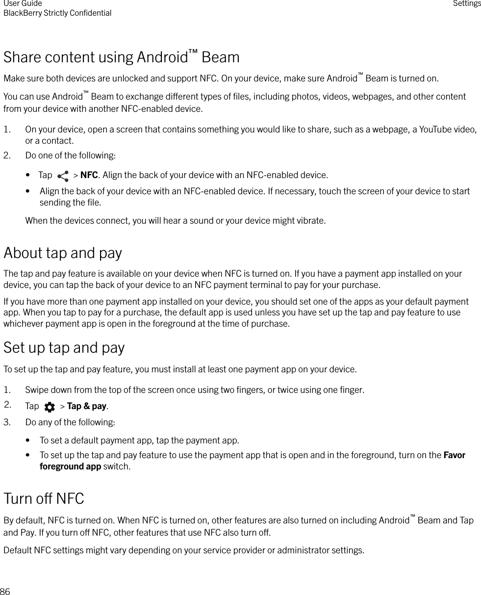 Share content using Android™ BeamMake sure both devices are unlocked and support NFC. On your device, make sure Android™ Beam is turned on.You can use Android™ Beam to exchange dierent types of ﬁles, including photos, videos, webpages, and other contentfrom your device with another NFC-enabled device.1. On your device, open a screen that contains something you would like to share, such as a webpage, a YouTube video,or a contact.2. Do one of the following:•  Tap   &gt; NFC. Align the back of your device with an NFC-enabled device.• Align the back of your device with an NFC-enabled device. If necessary, touch the screen of your device to startsending the ﬁle.When the devices connect, you will hear a sound or your device might vibrate.About tap and payThe tap and pay feature is available on your device when NFC is turned on. If you have a payment app installed on yourdevice, you can tap the back of your device to an NFC payment terminal to pay for your purchase.If you have more than one payment app installed on your device, you should set one of the apps as your default paymentapp. When you tap to pay for a purchase, the default app is used unless you have set up the tap and pay feature to usewhichever payment app is open in the foreground at the time of purchase.Set up tap and payTo set up the tap and pay feature, you must install at least one payment app on your device.1. Swipe down from the top of the screen once using two ﬁngers, or twice using one ﬁnger.2. Tap   &gt; Tap &amp; pay.3. Do any of the following:• To set a default payment app, tap the payment app.• To set up the tap and pay feature to use the payment app that is open and in the foreground, turn on the Favorforeground app switch.Turn o NFCBy default, NFC is turned on. When NFC is turned on, other features are also turned on including Android™ Beam and Tapand Pay. If you turn o NFC, other features that use NFC also turn o.Default NFC settings might vary depending on your service provider or administrator settings.User GuideBlackBerry Strictly ConﬁdentialSettings86