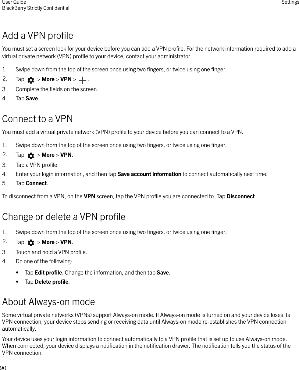 Add a VPN proﬁleYou must set a screen lock for your device before you can add a VPN proﬁle. For the network information required to add avirtual private network (VPN) proﬁle to your device, contact your administrator.1. Swipe down from the top of the screen once using two ﬁngers, or twice using one ﬁnger.2. Tap   &gt; More &gt; VPN &gt;  .3. Complete the ﬁelds on the screen.4. Tap Save.Connect to a VPNYou must add a virtual private network (VPN) proﬁle to your device before you can connect to a VPN.1. Swipe down from the top of the screen once using two ﬁngers, or twice using one ﬁnger.2. Tap   &gt; More &gt; VPN.3. Tap a VPN proﬁle.4. Enter your login information, and then tap Save account information to connect automatically next time.5. Tap Connect.To disconnect from a VPN, on the VPN screen, tap the VPN proﬁle you are connected to. Tap Disconnect.Change or delete a VPN proﬁle1. Swipe down from the top of the screen once using two ﬁngers, or twice using one ﬁnger.2. Tap   &gt; More &gt; VPN.3. Touch and hold a VPN proﬁle.4. Do one of the following:• Tap Edit proﬁle. Change the information, and then tap Save.• Tap Delete proﬁle.About Always-on modeSome virtual private networks (VPNs) support Always-on mode. If Always-on mode is turned on and your device loses itsVPN connection, your device stops sending or receiving data until Always-on mode re-establishes the VPN connectionautomatically.Your device uses your login information to connect automatically to a VPN proﬁle that is set up to use Always-on mode.When connected, your device displays a notiﬁcation in the notiﬁcation drawer. The notiﬁcation tells you the status of theVPN connection.User GuideBlackBerry Strictly ConﬁdentialSettings90