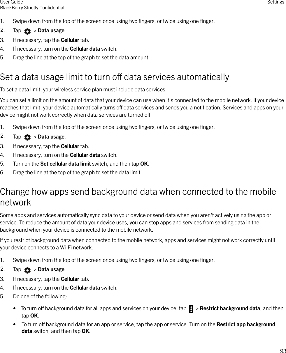 1. Swipe down from the top of the screen once using two ﬁngers, or twice using one ﬁnger.2. Tap   &gt; Data usage.3. If necessary, tap the Cellular tab.4. If necessary, turn on the Cellular data switch.5. Drag the line at the top of the graph to set the data amount.Set a data usage limit to turn o data services automaticallyTo set a data limit, your wireless service plan must include data services.You can set a limit on the amount of data that your device can use when it&apos;s connected to the mobile network. If your devicereaches that limit, your device automatically turns o data services and sends you a notiﬁcation. Services and apps on yourdevice might not work correctly when data services are turned o.1. Swipe down from the top of the screen once using two ﬁngers, or twice using one ﬁnger.2. Tap   &gt; Data usage.3. If necessary, tap the Cellular tab.4. If necessary, turn on the Cellular data switch.5. Turn on the Set cellular data limit switch, and then tap OK.6. Drag the line at the top of the graph to set the data limit.Change how apps send background data when connected to the mobilenetworkSome apps and services automatically sync data to your device or send data when you aren&apos;t actively using the app orservice. To reduce the amount of data your device uses, you can stop apps and services from sending data in thebackground when your device is connected to the mobile network.If you restrict background data when connected to the mobile network, apps and services might not work correctly untilyour device connects to a Wi-Fi network.1. Swipe down from the top of the screen once using two ﬁngers, or twice using one ﬁnger.2. Tap   &gt; Data usage.3. If necessary, tap the Cellular tab.4. If necessary, turn on the Cellular data switch.5. Do one of the following:•  To turn o background data for all apps and services on your device, tap   &gt; Restrict background data, and thentap OK.• To turn o background data for an app or service, tap the app or service. Turn on the Restrict app backgrounddata switch, and then tap OK.User GuideBlackBerry Strictly ConﬁdentialSettings93