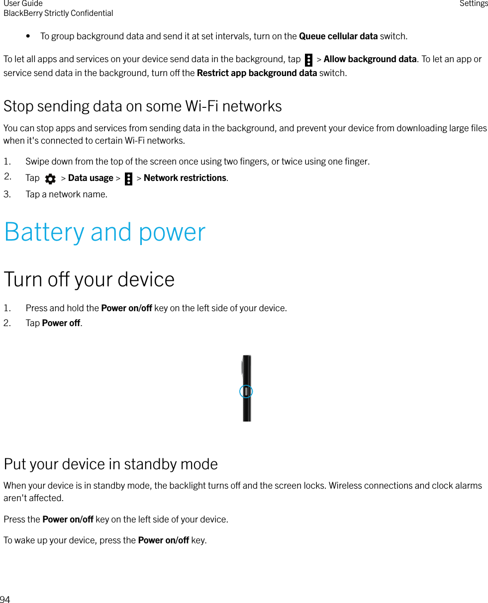 • To group background data and send it at set intervals, turn on the Queue cellular data switch.To let all apps and services on your device send data in the background, tap   &gt; Allow background data. To let an app orservice send data in the background, turn o the Restrict app background data switch.Stop sending data on some Wi-Fi networksYou can stop apps and services from sending data in the background, and prevent your device from downloading large ﬁleswhen it&apos;s connected to certain Wi-Fi networks.1. Swipe down from the top of the screen once using two ﬁngers, or twice using one ﬁnger.2. Tap   &gt; Data usage &gt;   &gt; Network restrictions.3. Tap a network name.Battery and powerTurn o your device1. Press and hold the Power on/o key on the left side of your device.2. Tap Power o.  Put your device in standby modeWhen your device is in standby mode, the backlight turns o and the screen locks. Wireless connections and clock alarmsaren&apos;t aected.Press the Power on/o key on the left side of your device.To wake up your device, press the Power on/o key.User GuideBlackBerry Strictly ConﬁdentialSettings94