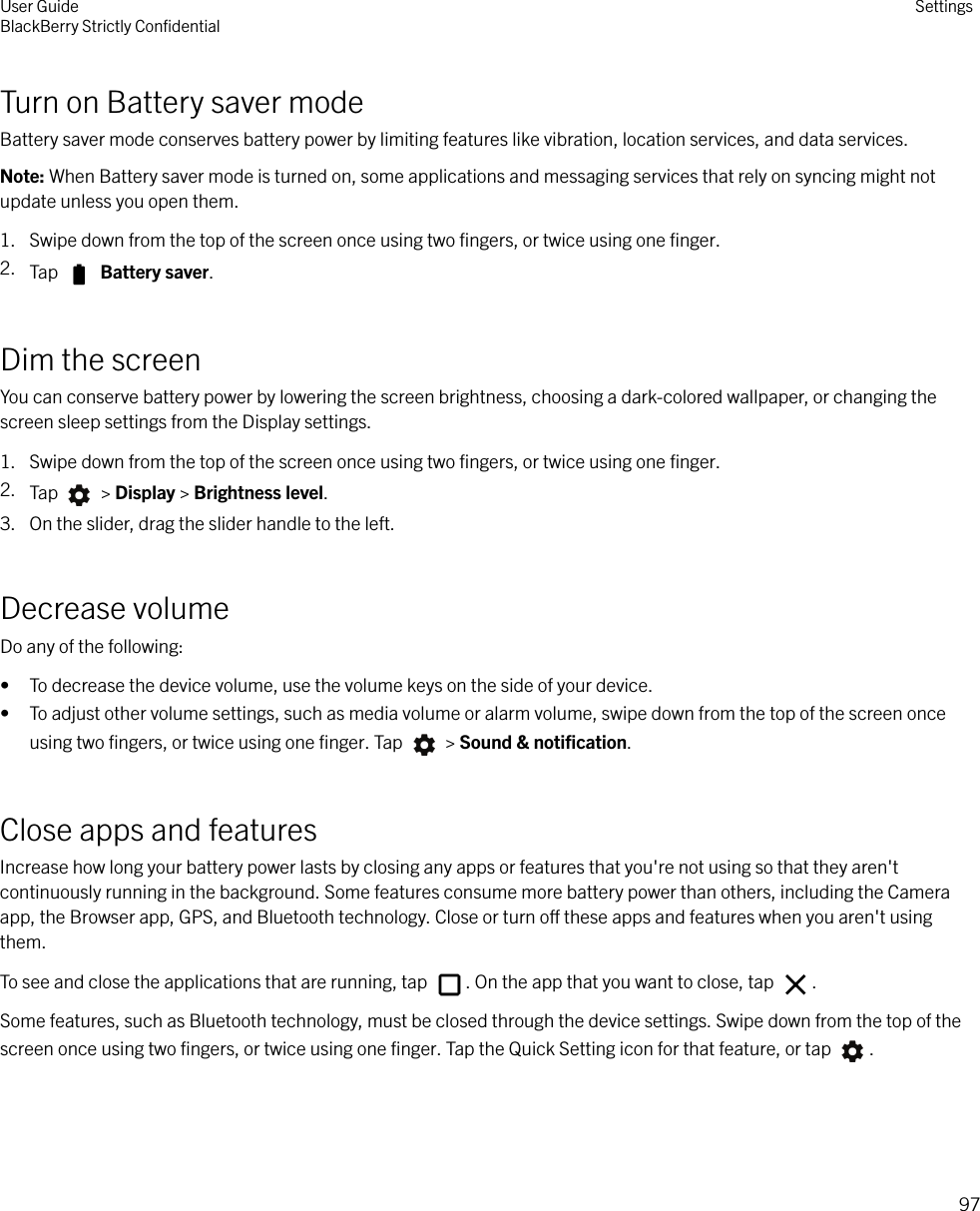 Turn on Battery saver modeBattery saver mode conserves battery power by limiting features like vibration, location services, and data services.Note: When Battery saver mode is turned on, some applications and messaging services that rely on syncing might notupdate unless you open them.1. Swipe down from the top of the screen once using two ﬁngers, or twice using one ﬁnger.2. Tap   Battery saver.Dim the screenYou can conserve battery power by lowering the screen brightness, choosing a dark-colored wallpaper, or changing thescreen sleep settings from the Display settings.1. Swipe down from the top of the screen once using two ﬁngers, or twice using one ﬁnger.2. Tap   &gt; Display &gt; Brightness level.3. On the slider, drag the slider handle to the left.Decrease volumeDo any of the following:• To decrease the device volume, use the volume keys on the side of your device.• To adjust other volume settings, such as media volume or alarm volume, swipe down from the top of the screen onceusing two ﬁngers, or twice using one ﬁnger. Tap   &gt; Sound &amp; notiﬁcation.Close apps and featuresIncrease how long your battery power lasts by closing any apps or features that you&apos;re not using so that they aren&apos;tcontinuously running in the background. Some features consume more battery power than others, including the Cameraapp, the Browser app, GPS, and Bluetooth technology. Close or turn o these apps and features when you aren&apos;t usingthem.To see and close the applications that are running, tap  . On the app that you want to close, tap  .Some features, such as Bluetooth technology, must be closed through the device settings. Swipe down from the top of thescreen once using two ﬁngers, or twice using one ﬁnger. Tap the Quick Setting icon for that feature, or tap  .User GuideBlackBerry Strictly ConﬁdentialSettings97