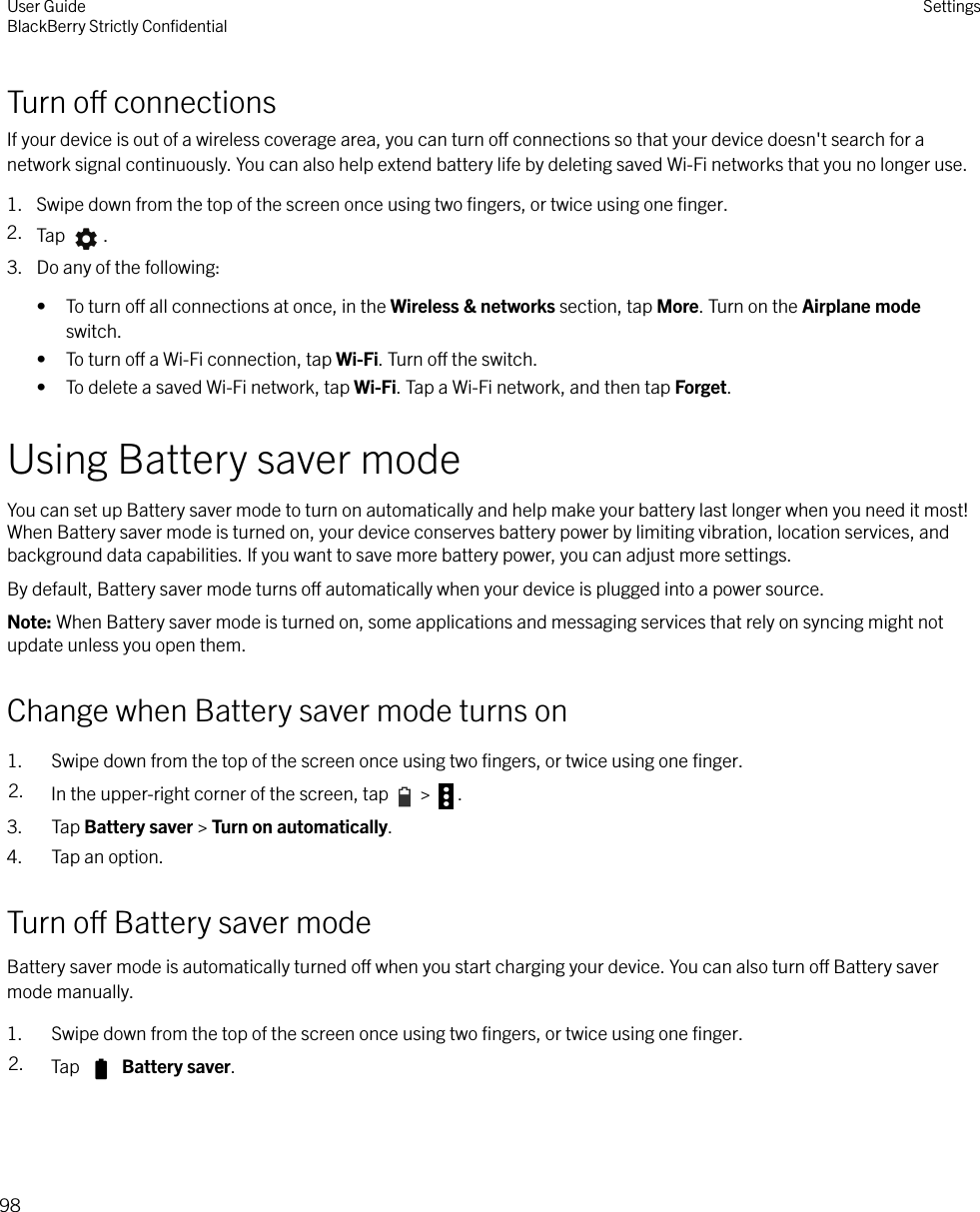 Turn o connectionsIf your device is out of a wireless coverage area, you can turn o connections so that your device doesn&apos;t search for anetwork signal continuously. You can also help extend battery life by deleting saved Wi-Fi networks that you no longer use.1. Swipe down from the top of the screen once using two ﬁngers, or twice using one ﬁnger.2. Tap  .3. Do any of the following:• To turn o all connections at once, in the Wireless &amp; networks section, tap More. Turn on the Airplane modeswitch.• To turn o a Wi-Fi connection, tap Wi-Fi. Turn o the switch.• To delete a saved Wi-Fi network, tap Wi-Fi. Tap a Wi-Fi network, and then tap Forget.Using Battery saver modeYou can set up Battery saver mode to turn on automatically and help make your battery last longer when you need it most!When Battery saver mode is turned on, your device conserves battery power by limiting vibration, location services, andbackground data capabilities. If you want to save more battery power, you can adjust more settings.By default, Battery saver mode turns o automatically when your device is plugged into a power source.Note: When Battery saver mode is turned on, some applications and messaging services that rely on syncing might notupdate unless you open them.Change when Battery saver mode turns on1. Swipe down from the top of the screen once using two ﬁngers, or twice using one ﬁnger.2. In the upper-right corner of the screen, tap   &gt;  .3. Tap Battery saver &gt; Turn on automatically.4. Tap an option.Turn o Battery saver modeBattery saver mode is automatically turned o when you start charging your device. You can also turn o Battery savermode manually.1. Swipe down from the top of the screen once using two ﬁngers, or twice using one ﬁnger.2. Tap   Battery saver.User GuideBlackBerry Strictly ConﬁdentialSettings98