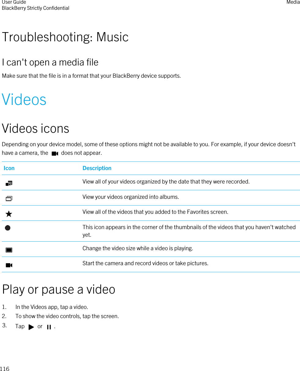 Troubleshooting: MusicI can&apos;t open a media fileMake sure that the file is in a format that your BlackBerry device supports.VideosVideos iconsDepending on your device model, some of these options might not be available to you. For example, if your device doesn&apos;t have a camera, the   does not appear.Icon DescriptionView all of your videos organized by the date that they were recorded.View your videos organized into albums.View all of the videos that you added to the Favorites screen.This icon appears in the corner of the thumbnails of the videos that you haven&apos;t watched yet.Change the video size while a video is playing.Start the camera and record videos or take pictures.Play or pause a video1. In the Videos app, tap a video.2. To show the video controls, tap the screen.3. Tap   or  .User GuideBlackBerry Strictly Confidential Media116