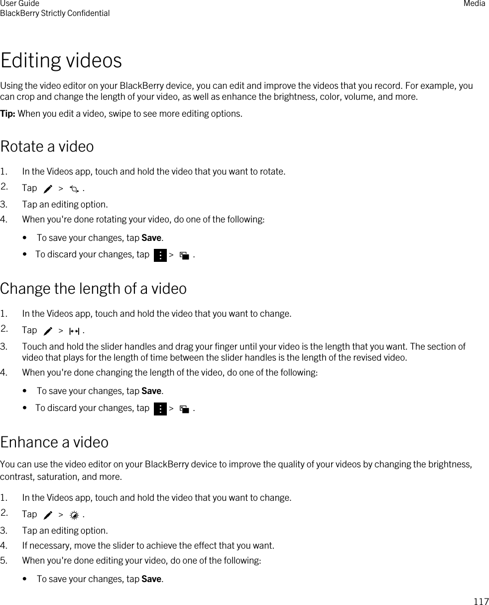 Editing videosUsing the video editor on your BlackBerry device, you can edit and improve the videos that you record. For example, you can crop and change the length of your video, as well as enhance the brightness, color, volume, and more.Tip: When you edit a video, swipe to see more editing options.Rotate a video1. In the Videos app, touch and hold the video that you want to rotate.2. Tap   &gt;  .3. Tap an editing option.4. When you&apos;re done rotating your video, do one of the following:• To save your changes, tap Save.•  To discard your changes, tap  &gt;  .Change the length of a video1. In the Videos app, touch and hold the video that you want to change.2. Tap   &gt;  .3. Touch and hold the slider handles and drag your finger until your video is the length that you want. The section of video that plays for the length of time between the slider handles is the length of the revised video.4. When you&apos;re done changing the length of the video, do one of the following:• To save your changes, tap Save.•  To discard your changes, tap  &gt;  .Enhance a videoYou can use the video editor on your BlackBerry device to improve the quality of your videos by changing the brightness, contrast, saturation, and more.1. In the Videos app, touch and hold the video that you want to change.2. Tap   &gt;  .3. Tap an editing option.4. If necessary, move the slider to achieve the effect that you want.5. When you&apos;re done editing your video, do one of the following:• To save your changes, tap Save.User GuideBlackBerry Strictly Confidential Media117