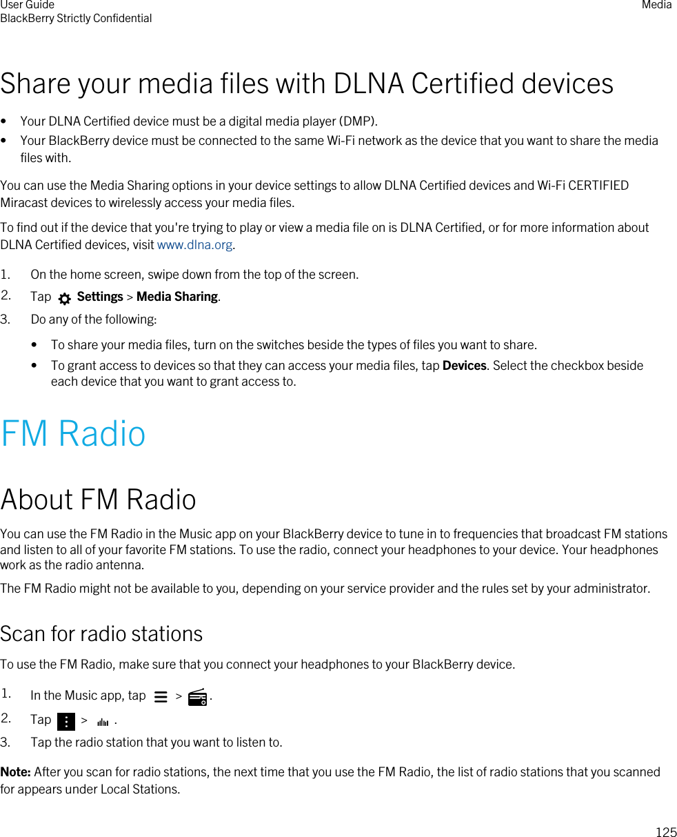 Share your media files with DLNA Certified devices• Your DLNA Certified device must be a digital media player (DMP).• Your BlackBerry device must be connected to the same Wi-Fi network as the device that you want to share the media files with.You can use the Media Sharing options in your device settings to allow DLNA Certified devices and Wi-Fi CERTIFIED Miracast devices to wirelessly access your media files.To find out if the device that you&apos;re trying to play or view a media file on is DLNA Certified, or for more information about DLNA Certified devices, visit www.dlna.org.1. On the home screen, swipe down from the top of the screen.2. Tap   Settings &gt; Media Sharing.3. Do any of the following:• To share your media files, turn on the switches beside the types of files you want to share.• To grant access to devices so that they can access your media files, tap Devices. Select the checkbox beside each device that you want to grant access to.FM RadioAbout FM RadioYou can use the FM Radio in the Music app on your BlackBerry device to tune in to frequencies that broadcast FM stations and listen to all of your favorite FM stations. To use the radio, connect your headphones to your device. Your headphones work as the radio antenna.The FM Radio might not be available to you, depending on your service provider and the rules set by your administrator.Scan for radio stationsTo use the FM Radio, make sure that you connect your headphones to your BlackBerry device.1. In the Music app, tap   &gt;  .2. Tap   &gt;  .3. Tap the radio station that you want to listen to.Note: After you scan for radio stations, the next time that you use the FM Radio, the list of radio stations that you scanned for appears under Local Stations.User GuideBlackBerry Strictly Confidential Media125